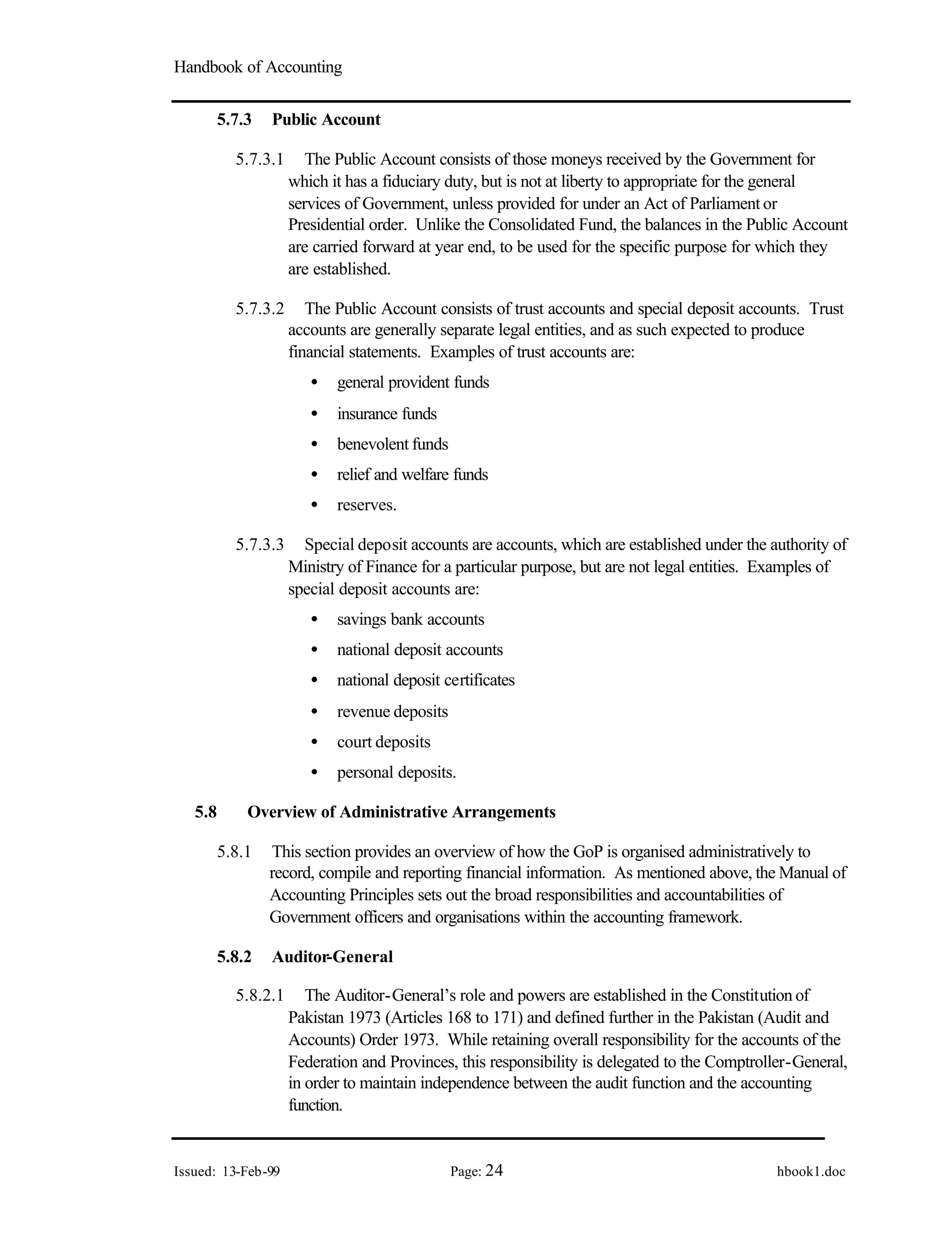 Handbook of Accounting
Issued: 13-Feb-99 Page: 24 hbook1.doc
5.7.3 Public Account
5.7.3.1 The Public Account consists of those moneys received by the Government for
which it has a fiduciary duty, but is not at liberty to appropriate for the general
services of Government, unless provided for under an Act of Parliament or
Presidential order. Unlike the Consolidated Fund, the balances in the Public Account
are carried forward at year end, to be used for the specific purpose for which they
are established.
5.7.3.2 The Public Account consists of trust accounts and special deposit accounts. Trust
accounts are generally separate legal entities, and as such expected to produce
financial statements. Examples of trust accounts are:
• general provident funds
• insurance funds
• benevolent funds
• relief and welfare funds
• reserves.
5.7.3.3 Special deposit accounts are accounts, which are established under the authority of
Ministry of Finance for a particular purpose, but are not legal entities. Examples of
special deposit accounts are:
• savings bank accounts
• national deposit accounts
• national deposit certificates
• revenue deposits
• court deposits
• personal deposits.
5.8 Overview of Administrative Arrangements
5.8.1 This section provides an overview of how the GoP is organised administratively to
record, compile and reporting financial information. As mentioned above, the Manual of
Accounting Principles sets out the broad responsibilities and accountabilities of
Government officers and organisations within the accounting framework.
5.8.2 Auditor-General
5.8.2.1 The Auditor-General’s role and powers are established in the Constitution of
Pakistan 1973 (Articles 168 to 171) and defined further in the Pakistan (Audit and
Accounts) Order 1973. While retaining overall responsibility for the accounts of the
Federation and Provinces, this responsibility is delegated to the Comptroller-General,
in order to maintain independence between the audit function and the accounting
function.
 