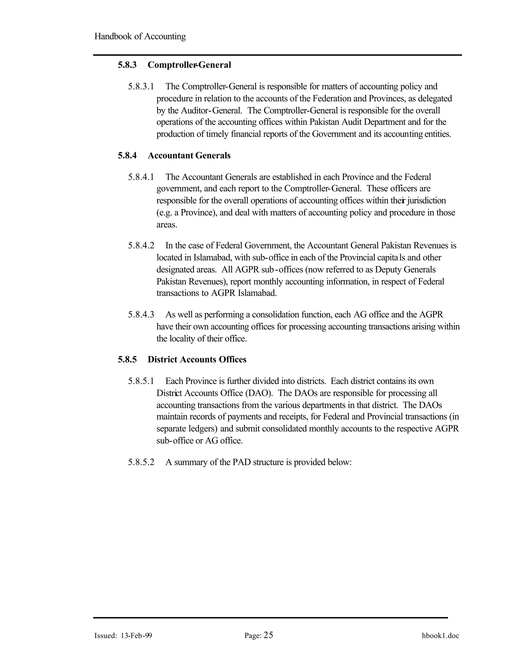 Handbook of Accounting
Issued: 13-Feb-99 Page: 25 hbook1.doc
5.8.3 Comptroller
-General
5.8.3.1 The Comptroller-General is responsible for matters of accounting policy and
procedure in relation to the accounts of the Federation and Provinces, as delegated
by the Auditor-General. The Comptroller-General is responsible for the overall
operations of the accounting offices within Pakistan Audit Department and for the
production of timely financial reports of the Government and its accounting entities.
5.8.4 Accountant Generals
5.8.4.1 The Accountant Generals are established in each Province and the Federal
government, and each report to the Comptroller-General. These officers are
responsible for the overall operations of accounting offices within their jurisdiction
(e.g. a Province), and deal with matters of accounting policy and procedure in those
areas.
5.8.4.2 In the case of Federal Government, the Accountant General Pakistan Revenues is
located in Islamabad, with sub-office in each of the Provincial capitals and other
designated areas. All AGPR sub-offices (now referred to as Deputy Generals
Pakistan Revenues), report monthly accounting information, in respect of Federal
transactions to AGPR Islamabad.
5.8.4.3 As well as performing a consolidation function, each AG office and the AGPR
have their own accounting offices for processing accounting transactions arising within
the locality of their office.
5.8.5 District Accounts Offices
5.8.5.1 Each Province is further divided into districts. Each district contains its own
District Accounts Office (DAO). The DAOs are responsible for processing all
accounting transactions from the various departments in that district. The DAOs
maintain records of payments and receipts, for Federal and Provincial transactions (in
separate ledgers) and submit consolidated monthly accounts to the respective AGPR
sub-office or AG office.
5.8.5.2 A summary of the PAD structure is provided below:
 