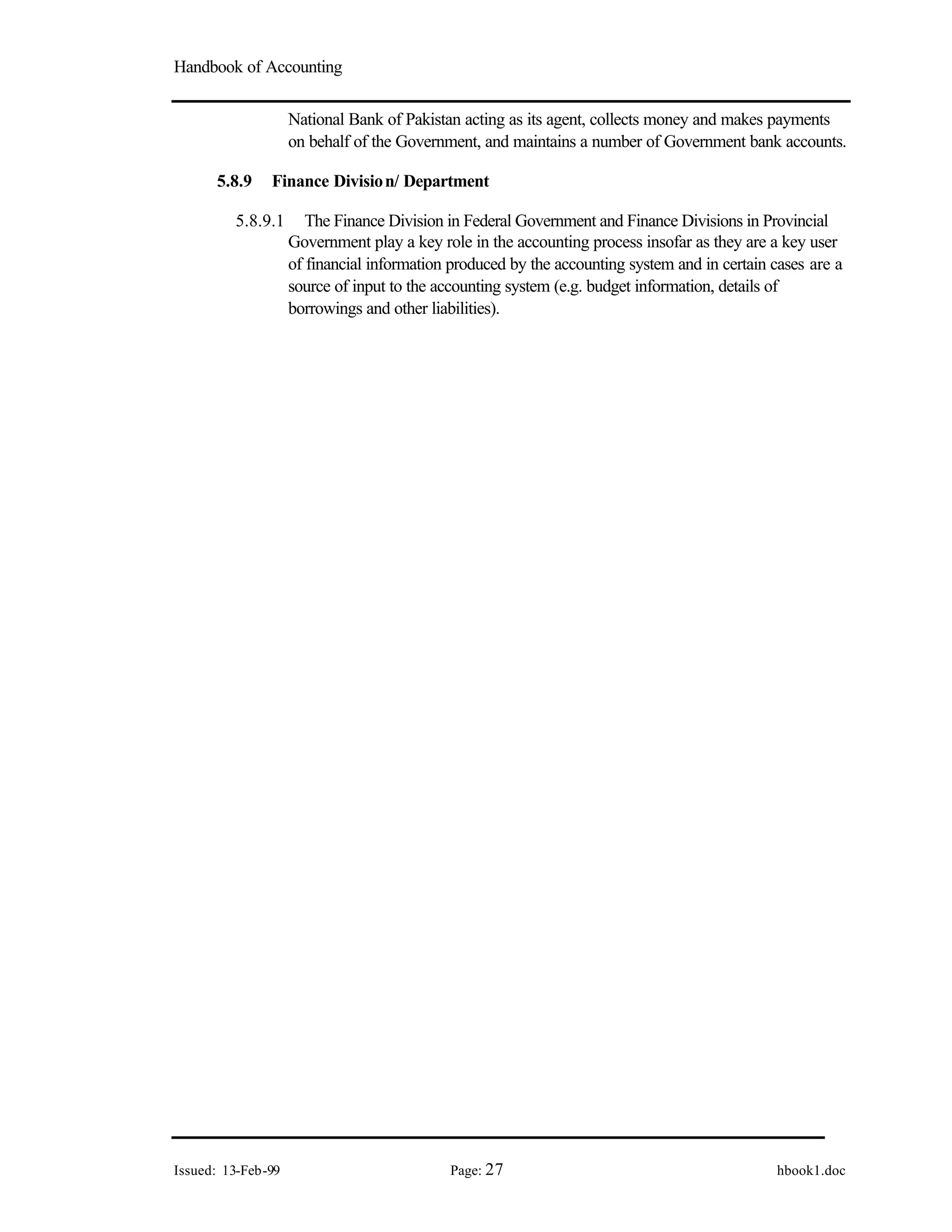 Handbook of Accounting
Issued: 13-Feb-99 Page: 27 hbook1.doc
National Bank of Pakistan acting as its agent, collects money and makes payments
on behalf of the Government, and maintains a number of Government bank accounts.
5.8.9 Finance Division/ Department
5.8.9.1 The Finance Division in Federal Government and Finance Divisions in Provincial
Government play a key role in the accounting process insofar as they are a key user
of financial information produced by the accounting system and in certain cases are a
source of input to the accounting system (e.g. budget information, details of
borrowings and other liabilities).
 