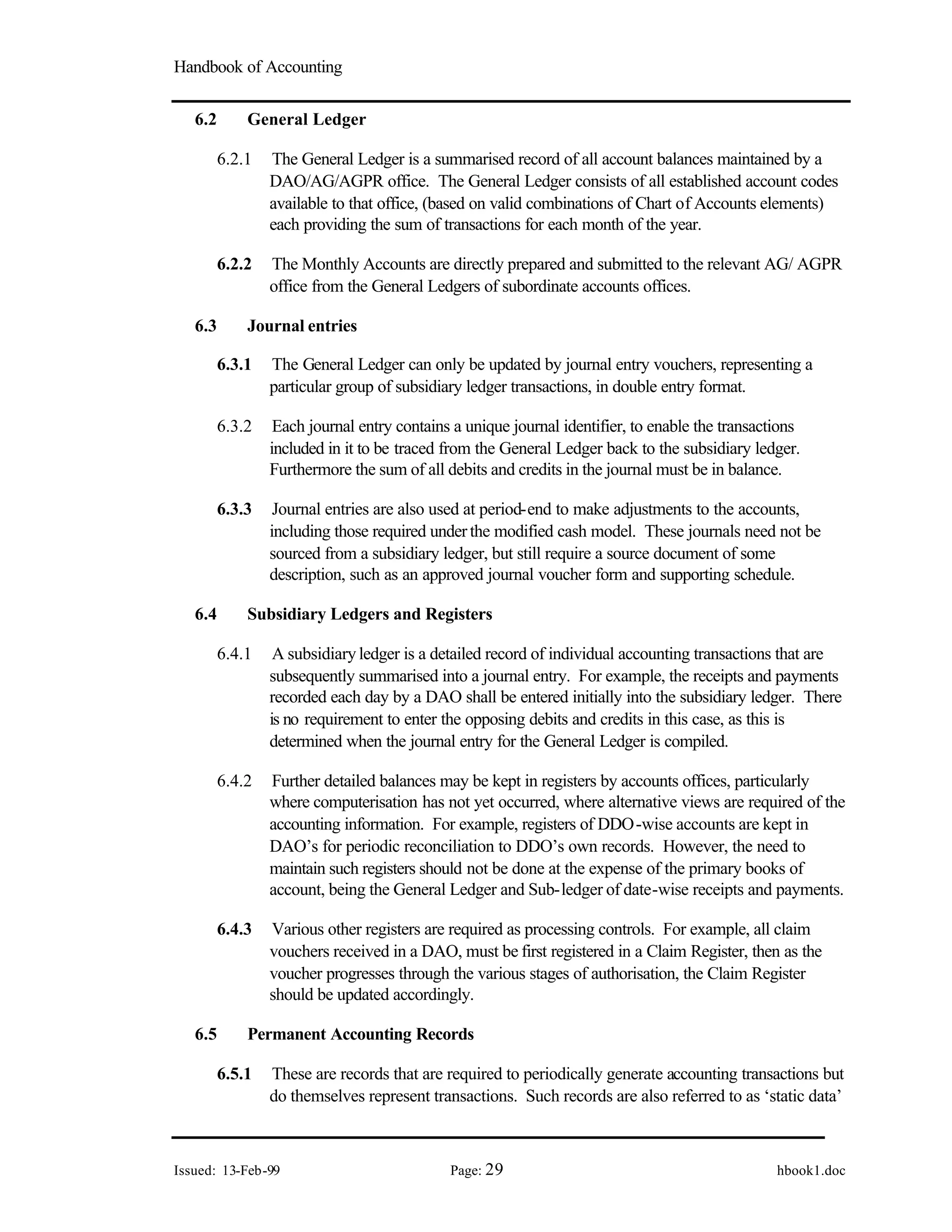 Handbook of Accounting
Issued: 13-Feb-99 Page: 29 hbook1.doc
6.2 General Ledger
6.2.1 The General Ledger is a summarised record of all account balances maintained by a
DAO/AG/AGPR office. The General Ledger consists of all established account codes
available to that office, (based on valid combinations of Chart of Accounts elements)
each providing the sum of transactions for each month of the year.
6.2.2 The Monthly Accounts are directly prepared and submitted to the relevant AG/ AGPR
office from the General Ledgers of subordinate accounts offices.
6.3 Journal entries
6.3.1 The General Ledger can only be updated by journal entry vouchers, representing a
particular group of subsidiary ledger transactions, in double entry format.
6.3.2 Each journal entry contains a unique journal identifier, to enable the transactions
included in it to be traced from the General Ledger back to the subsidiary ledger.
Furthermore the sum of all debits and credits in the journal must be in balance.
6.3.3 Journal entries are also used at period-end to make adjustments to the accounts,
including those required underthe modified cash model. These journals need not be
sourced from a subsidiary ledger, but still require a source document of some
description, such as an approved journal voucher form and supporting schedule.
6.4 Subsidiary Ledgers and Registers
6.4.1 A subsidiary ledger is a detailed record of individual accounting transactions that are
subsequently summarised into a journal entry. For example, the receipts and payments
recorded each day by a DAO shall be entered initially into the subsidiary ledger. There
is no requirement to enter the opposing debits and credits in this case, as this is
determined when the journal entry for the General Ledger is compiled.
6.4.2 Further detailed balances may be kept in registers by accounts offices, particularly
where computerisation has not yet occurred, where alternative views are required of the
accounting information. For example, registers of DDO-wise accounts are kept in
DAO’s for periodic reconciliation to DDO’s own records. However, the need to
maintain such registers should not be done at the expense of the primary books of
account, being the General Ledger and Sub-ledger of date-wise receipts and payments.
6.4.3 Various other registers are required as processing controls. For example, all claim
vouchers received in a DAO, must be first registered in a Claim Register, then as the
voucher progresses through the various stages of authorisation, the Claim Register
should be updated accordingly.
6.5 Permanent Accounting Records
6.5.1 These are records that are required to periodically generate accounting transactions but
do themselves represent transactions. Such records are also referred to as ‘static data’
 