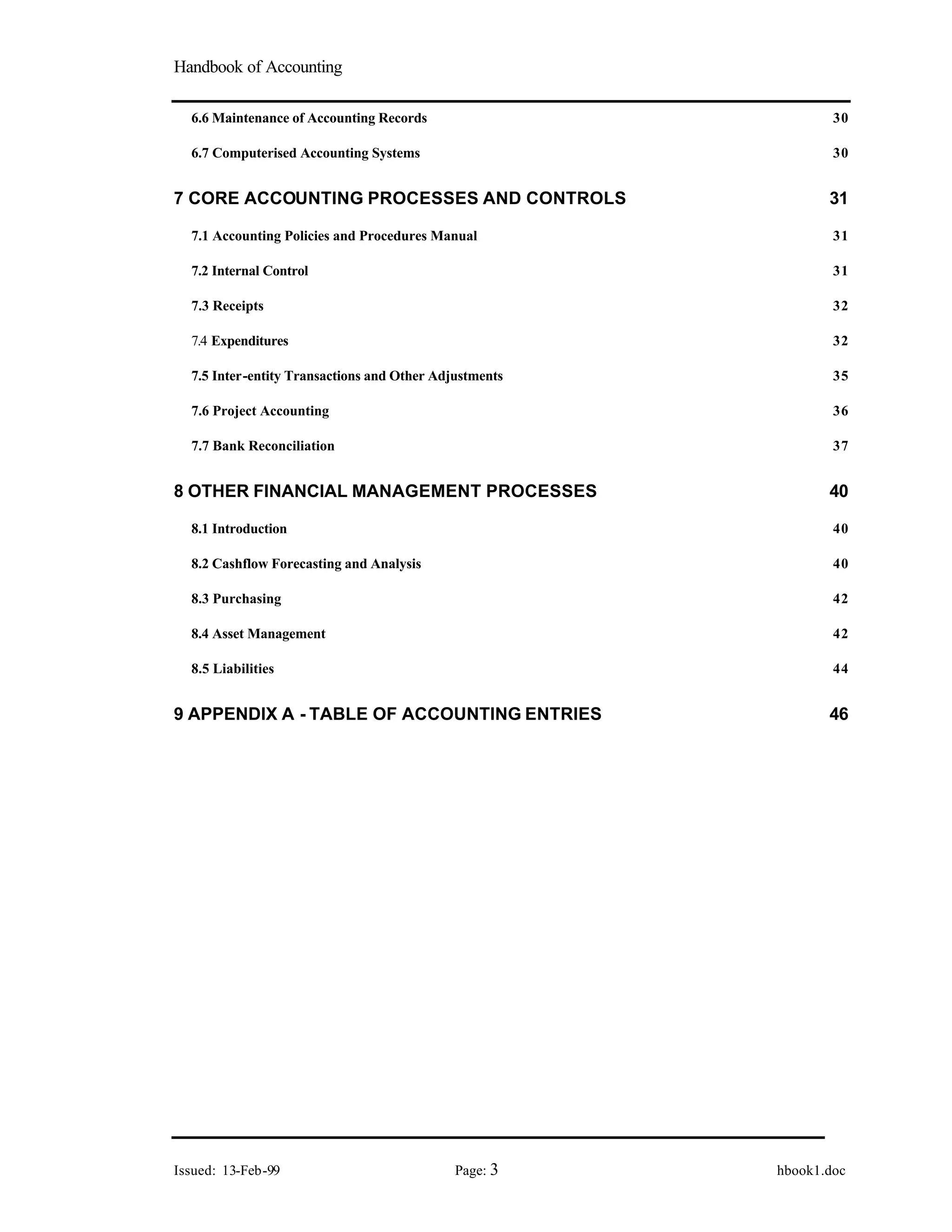 Handbook of Accounting
Issued: 13-Feb-99 Page: 3 hbook1.doc
6.6 Maintenance of Accounting Records 30
6.7 Computerised Accounting Systems 30
7 CORE ACCOUNTING PROCESSES AND CONTROLS 31
7.1 Accounting Policies and Procedures Manual 31
7.2 Internal Control 31
7.3 Receipts 32
7.4 Expenditures 32
7.5 Inter-entity Transactions and Other Adjustments 35
7.6 Project Accounting 36
7.7 Bank Reconciliation 37
8 OTHER FINANCIAL MANAGEMENT PROCESSES 40
8.1 Introduction 40
8.2 Cashflow Forecasting and Analysis 40
8.3 Purchasing 42
8.4 Asset Management 42
8.5 Liabilities 44
9 APPENDIX A - TABLE OF ACCOUNTING ENTRIES 46
 