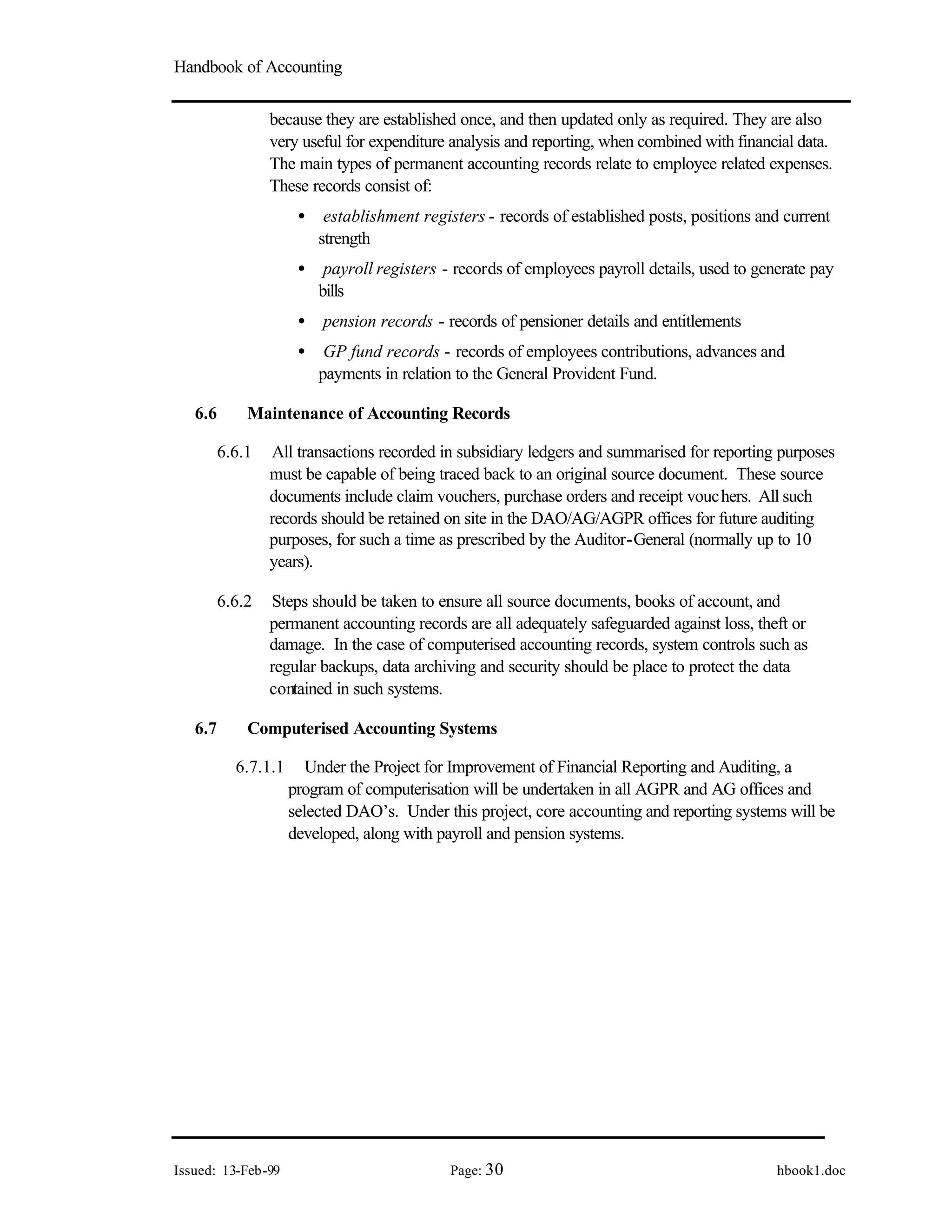 Handbook of Accounting
Issued: 13-Feb-99 Page: 30 hbook1.doc
because they are established once, and then updated only as required. They are also
very useful for expenditure analysis and reporting, when combined with financial data.
The main types of permanent accounting records relate to employee related expenses.
These records consist of:
• establishment registers - records of established posts, positions and current
strength
• payroll registers - records of employees payroll details, used to generate pay
bills
• pension records - records of pensioner details and entitlements
• GP fund records - records of employees contributions, advances and
payments in relation to the General Provident Fund.
6.6 Maintenance of Accounting Records
6.6.1 All transactions recorded in subsidiary ledgers and summarised for reporting purposes
must be capable of being traced back to an original source document. These source
documents include claim vouchers, purchase orders and receipt vouchers. All such
records should be retained on site in the DAO/AG/AGPR offices for future auditing
purposes, for such a time as prescribed by the Auditor-General (normally up to 10
years).
6.6.2 Steps should be taken to ensure all source documents, books of account, and
permanent accounting records are all adequately safeguarded against loss, theft or
damage. In the case of computerised accounting records, system controls such as
regular backups, data archiving and security should be place to protect the data
contained in such systems.
6.7 Computerised Accounting Systems
6.7.1.1 Under the Project for Improvement of Financial Reporting and Auditing, a
program of computerisation will be undertaken in all AGPR and AG offices and
selected DAO’s. Under this project, core accounting and reporting systems will be
developed, along with payroll and pension systems.
 