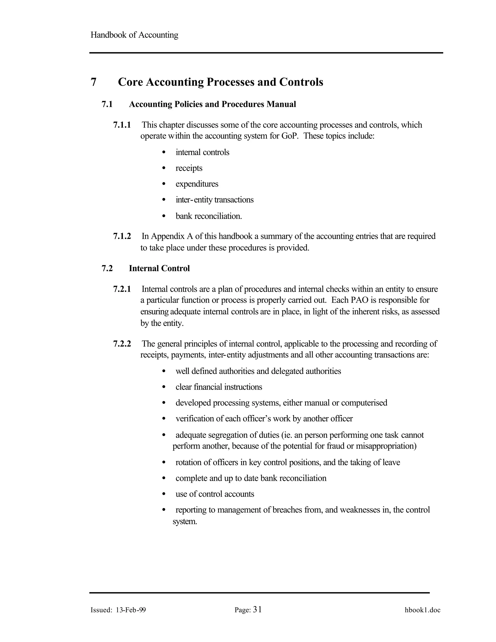 Handbook of Accounting
Issued: 13-Feb-99 Page: 31 hbook1.doc
7 Core Accounting Processes and Controls
7.1 Accounting Policies and Procedures Manual
7.1.1 This chapter discusses some of the core accounting processes and controls, which
operate within the accounting system for GoP. These topics include:
• internal controls
• receipts
• expenditures
• inter-entity transactions
• bank reconciliation.
7.1.2 In Appendix A of this handbook a summary of the accounting entries that are required
to take place under these procedures is provided.
7.2 Internal Control
7.2.1 Internal controls are a plan of procedures and internal checks within an entity to ensure
a particular function or process is properly carried out. Each PAO is responsible for
ensuring adequate internal controls are in place, in light of the inherent risks, as assessed
by the entity.
7.2.2 The general principles of internal control, applicable to the processing and recording of
receipts, payments, inter-entity adjustments and all other accounting transactions are:
• well defined authorities and delegated authorities
• clear financial instructions
• developed processing systems, either manual or computerised
• verification of each officer’s work by another officer
• adequate segregation of duties (ie. an person performing one task cannot
perform another, because of the potential for fraud or misappropriation)
• rotation of officers in key control positions, and the taking of leave
• complete and up to date bank reconciliation
• use of control accounts
• reporting to management of breaches from, and weaknesses in, the control
system.
 