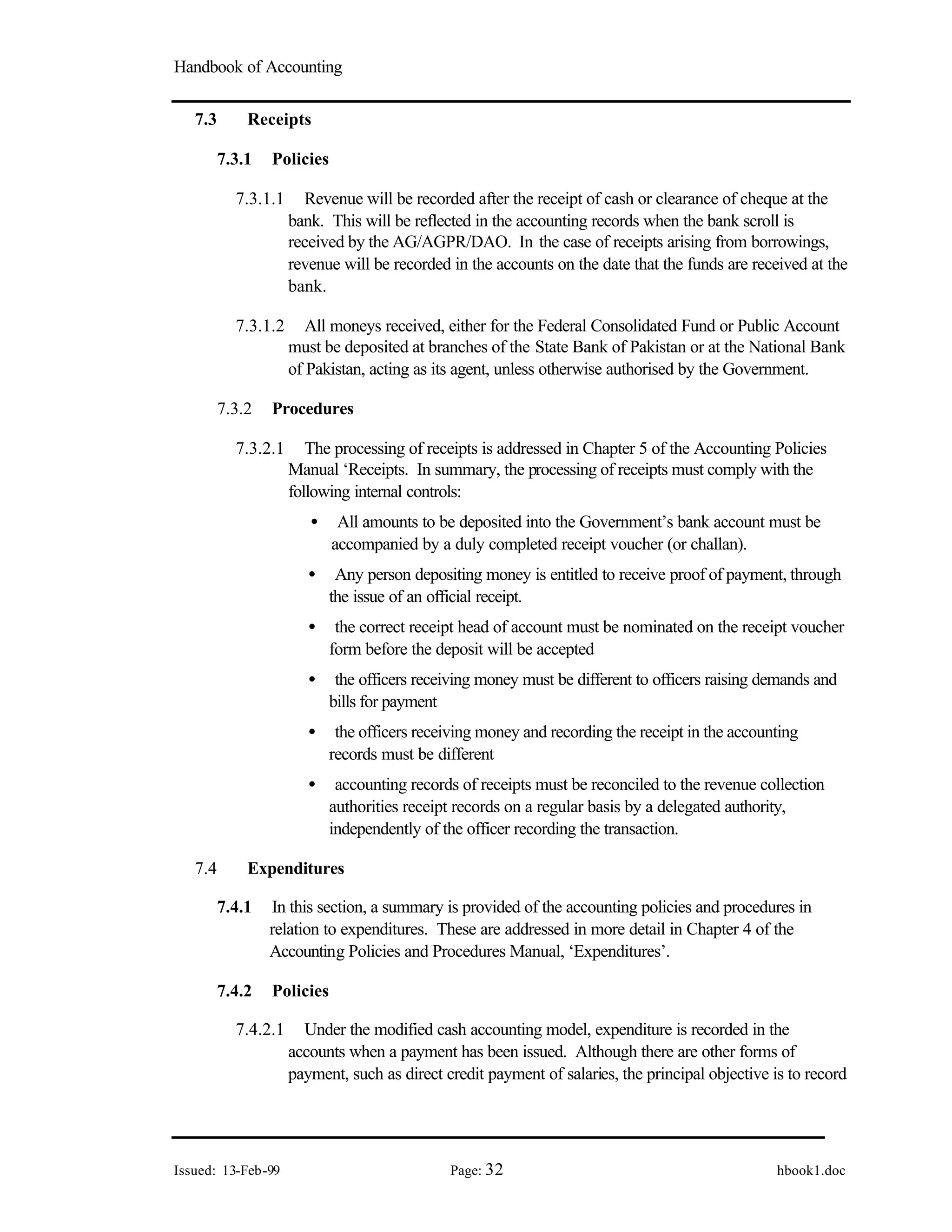 Handbook of Accounting
Issued: 13-Feb-99 Page: 32 hbook1.doc
7.3 Receipts
7.3.1 Policies
7.3.1.1 Revenue will be recorded after the receipt of cash or clearance of cheque at the
bank. This will be reflected in the accounting records when the bank scroll is
received by the AG/AGPR/DAO. In the case of receipts arising from borrowings,
revenue will be recorded in the accounts on the date that the funds are received at the
bank.
7.3.1.2 All moneys received, either for the Federal Consolidated Fund or Public Account
must be deposited at branches of the State Bank of Pakistan or at the National Bank
of Pakistan, acting as its agent, unless otherwise authorised by the Government.
7.3.2 Procedures
7.3.2.1 The processing of receipts is addressed in Chapter 5 of the Accounting Policies
Manual ‘Receipts. In summary, the processing of receipts must comply with the
following internal controls:
• All amounts to be deposited into the Government’s bank account must be
accompanied by a duly completed receipt voucher (or challan).
• Any person depositing money is entitled to receive proof of payment, through
the issue of an official receipt.
• the correct receipt head of account must be nominated on the receipt voucher
form before the deposit will be accepted
• the officers receiving money must be different to officers raising demands and
bills for payment
• the officers receiving money and recording the receipt in the accounting
records must be different
• accounting records of receipts must be reconciled to the revenue collection
authorities receipt records on a regular basis by a delegated authority,
independently of the officer recording the transaction.
7.4 Expenditures
7.4.1 In this section, a summary is provided of the accounting policies and procedures in
relation to expenditures. These are addressed in more detail in Chapter 4 of the
Accounting Policies and Procedures Manual, ‘Expenditures’.
7.4.2 Policies
7.4.2.1 Under the modified cash accounting model, expenditure is recorded in the
accounts when a payment has been issued. Although there are other forms of
payment, such as direct credit payment of salaries, the principal objective is to record
 