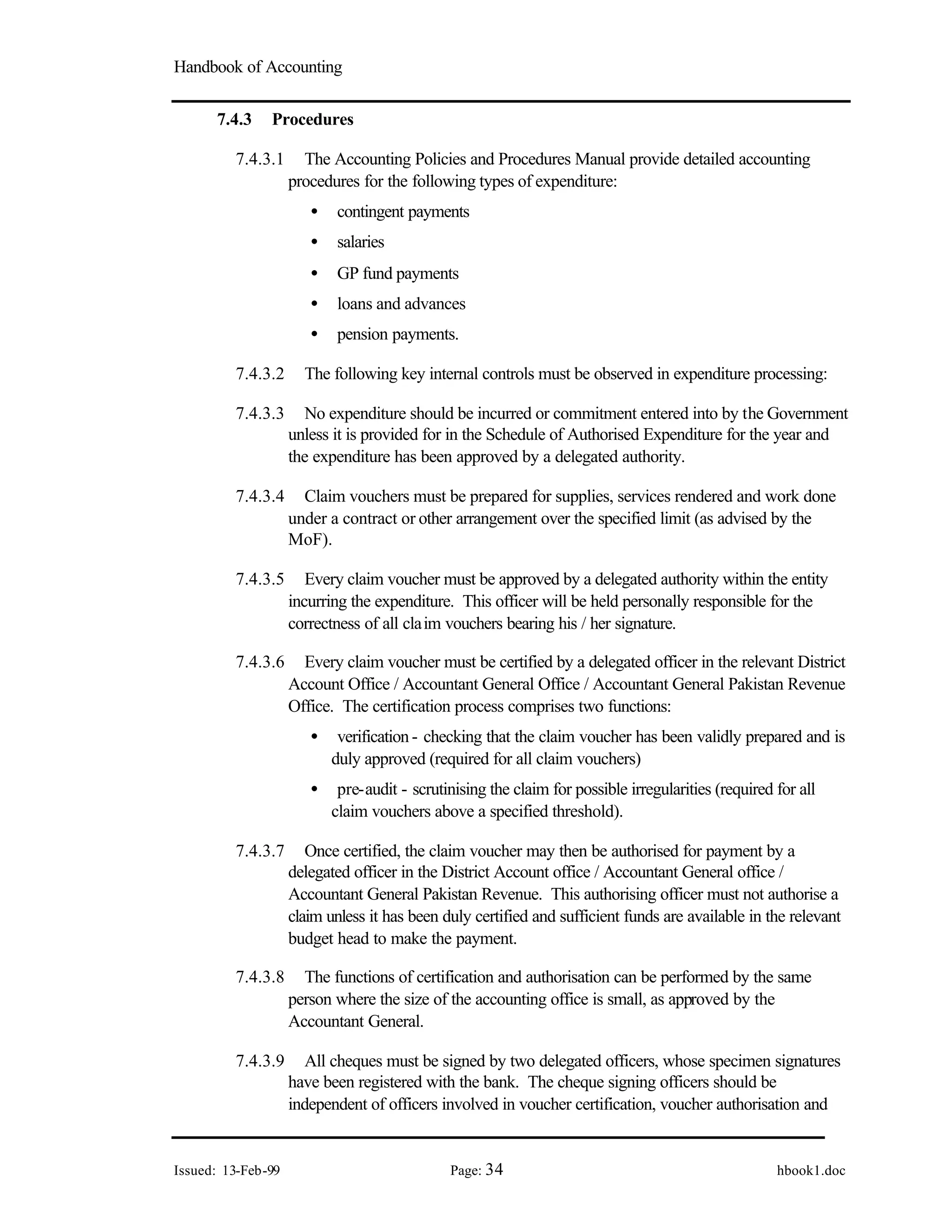 Handbook of Accounting
Issued: 13-Feb-99 Page: 34 hbook1.doc
7.4.3 Procedures
7.4.3.1 The Accounting Policies and Procedures Manual provide detailed accounting
procedures for the following types of expenditure:
• contingent payments
• salaries
• GP fund payments
• loans and advances
• pension payments.
7.4.3.2 The following key internal controls must be observed in expenditure processing:
7.4.3.3 No expenditure should be incurred or commitment entered into by the Government
unless it is provided for in the Schedule of Authorised Expenditure for the year and
the expenditure has been approved by a delegated authority.
7.4.3.4 Claim vouchers must be prepared for supplies, services rendered and work done
under a contract or other arrangement over the specified limit (as advised by the
MoF).
7.4.3.5 Every claim voucher must be approved by a delegated authority within the entity
incurring the expenditure. This officer will be held personally responsible for the
correctness of all claim vouchers bearing his / her signature.
7.4.3.6 Every claim voucher must be certified by a delegated officer in the relevant District
Account Office / Accountant General Office / Accountant General Pakistan Revenue
Office. The certification process comprises two functions:
• verification - checking that the claim voucher has been validly prepared and is
duly approved (required for all claim vouchers)
• pre-audit - scrutinising the claim for possible irregularities (required for all
claim vouchers above a specified threshold).
7.4.3.7 Once certified, the claim voucher may then be authorised for payment by a
delegated officer in the District Account office / Accountant General office /
Accountant General Pakistan Revenue. This authorising officer must not authorise a
claim unless it has been duly certified and sufficient funds are available in the relevant
budget head to make the payment.
7.4.3.8 The functions of certification and authorisation can be performed by the same
person where the size of the accounting office is small, as approved by the
Accountant General.
7.4.3.9 All cheques must be signed by two delegated officers, whose specimen signatures
have been registered with the bank. The cheque signing officers should be
independent of officers involved in voucher certification, voucher authorisation and
 