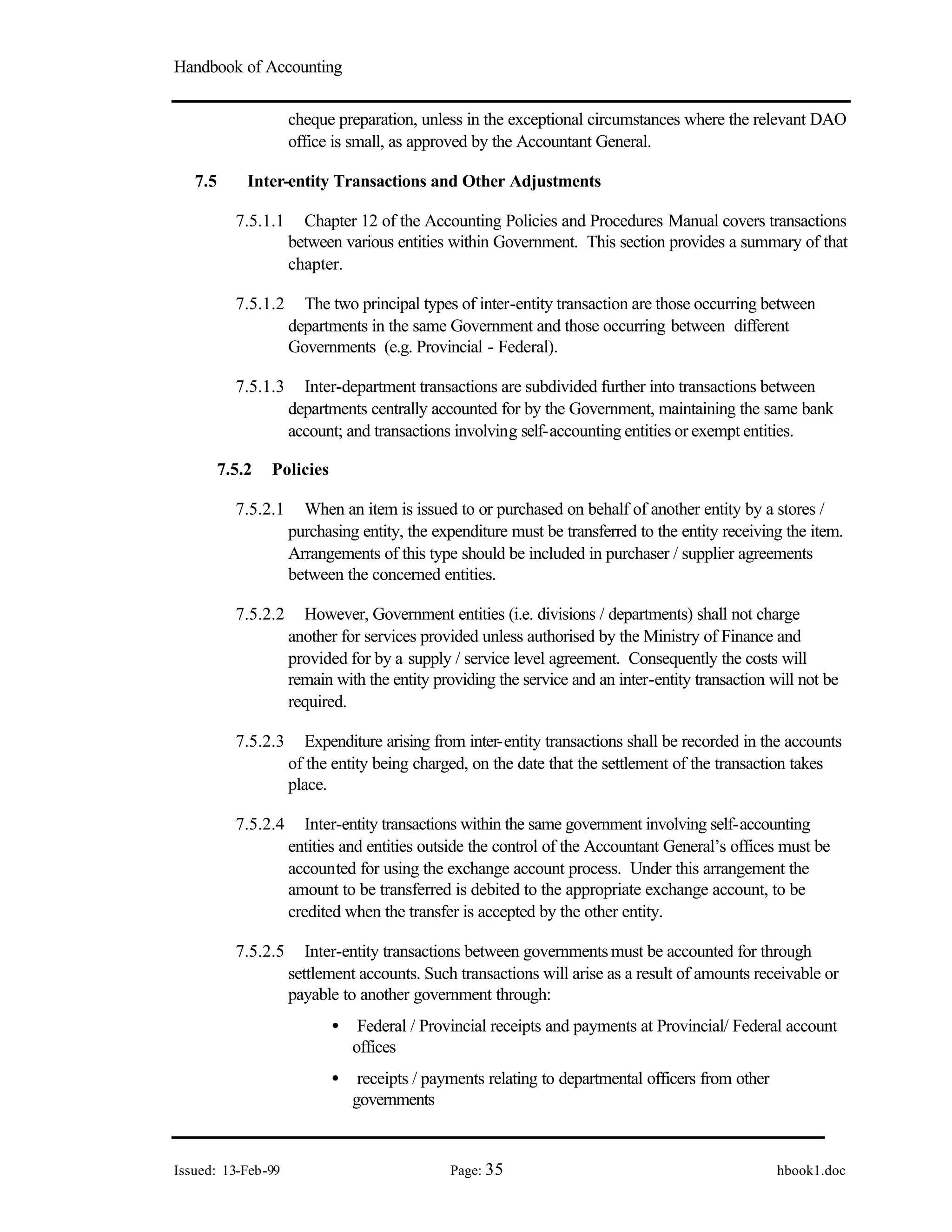 Handbook of Accounting
Issued: 13-Feb-99 Page: 35 hbook1.doc
cheque preparation, unless in the exceptional circumstances where the relevant DAO
office is small, as approved by the Accountant General.
7.5 Inter-entity Transactions and Other Adjustments
7.5.1.1 Chapter 12 of the Accounting Policies and Procedures Manual covers transactions
between various entities within Government. This section provides a summary of that
chapter.
7.5.1.2 The two principal types of inter-entity transaction are those occurring between
departments in the same Government and those occurring between different
Governments (e.g. Provincial - Federal).
7.5.1.3 Inter-department transactions are subdivided further into transactions between
departments centrally accounted for by the Government, maintaining the same bank
account; and transactions involving self-accounting entities or exempt entities.
7.5.2 Policies
7.5.2.1 When an item is issued to or purchased on behalf of another entity by a stores /
purchasing entity, the expenditure must be transferred to the entity receiving the item.
Arrangements of this type should be included in purchaser / supplier agreements
between the concerned entities.
7.5.2.2 However, Government entities (i.e. divisions / departments) shall not charge
another for services provided unless authorised by the Ministry of Finance and
provided for by a supply / service level agreement. Consequently the costs will
remain with the entity providing the service and an inter-entity transaction will not be
required.
7.5.2.3 Expenditure arising from inter-entity transactions shall be recorded in the accounts
of the entity being charged, on the date that the settlement of the transaction takes
place.
7.5.2.4 Inter-entity transactions within the same government involving self-accounting
entities and entities outside the control of the Accountant General’s offices must be
accounted for using the exchange account process. Under this arrangement the
amount to be transferred is debited to the appropriate exchange account, to be
credited when the transfer is accepted by the other entity.
7.5.2.5 Inter-entity transactions between governmentsmust be accounted for through
settlement accounts. Such transactions will arise as a result of amounts receivable or
payable to another government through:
• Federal / Provincial receipts and payments at Provincial/ Federal account
offices
• receipts / payments relating to departmental officers from other
governments
 