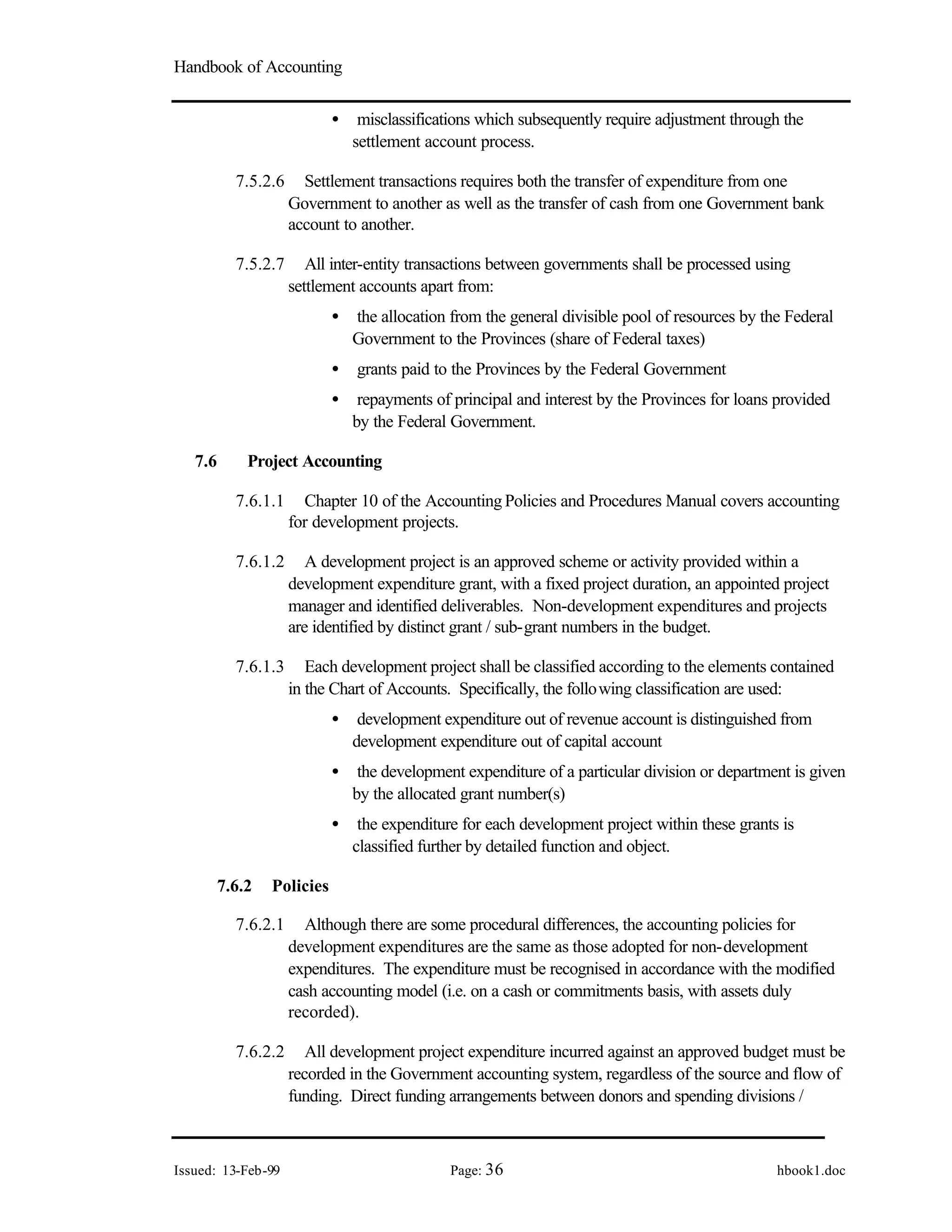 Handbook of Accounting
Issued: 13-Feb-99 Page: 36 hbook1.doc
• misclassifications which subsequently require adjustment through the
settlement account process.
7.5.2.6 Settlement transactions requires both the transfer of expenditure from one
Government to another as well as the transfer of cash from one Government bank
account to another.
7.5.2.7 All inter-entity transactions between governments shall be processed using
settlement accounts apart from:
• the allocation from the general divisible pool of resources by the Federal
Government to the Provinces (share of Federal taxes)
• grants paid to the Provinces by the Federal Government
• repayments of principal and interest by the Provinces for loans provided
by the Federal Government.
7.6 Project Accounting
7.6.1.1 Chapter 10 of the Accounting Policies and Procedures Manual covers accounting
for development projects.
7.6.1.2 A development project is an approved scheme or activity provided within a
development expenditure grant, with a fixed project duration, an appointed project
manager and identified deliverables. Non-development expenditures and projects
are identified by distinct grant / sub-grant numbers in the budget.
7.6.1.3 Each development project shall be classified according to the elements contained
in the Chart of Accounts. Specifically, the following classification are used:
• development expenditure out of revenue account is distinguished from
development expenditure out of capital account
• the development expenditure of a particular division or department is given
by the allocated grant number(s)
• the expenditure for each development project within these grants is
classified further by detailed function and object.
7.6.2 Policies
7.6.2.1 Although there are some procedural differences, the accounting policies for
development expenditures are the same as those adopted for non-development
expenditures. The expenditure must be recognised in accordance with the modified
cash accounting model (i.e. on a cash or commitments basis, with assets duly
recorded).
7.6.2.2 All development project expenditure incurred against an approved budget must be
recorded in the Government accounting system, regardless of the source and flow of
funding. Direct funding arrangements between donors and spending divisions /
 