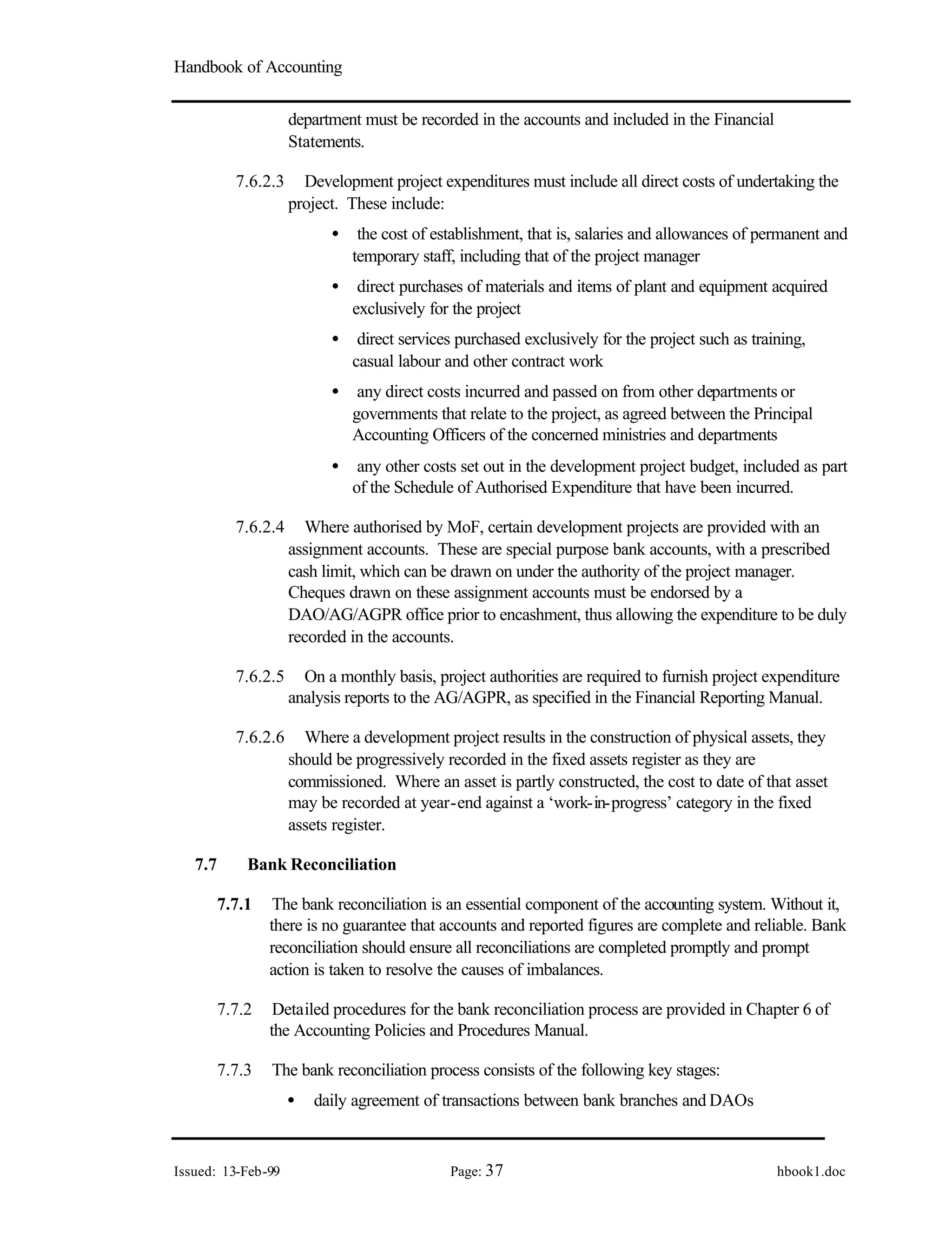 Handbook of Accounting
Issued: 13-Feb-99 Page: 37 hbook1.doc
department must be recorded in the accounts and included in the Financial
Statements.
7.6.2.3 Development project expenditures must include all direct costs of undertaking the
project. These include:
• the cost of establishment, that is, salaries and allowances of permanent and
temporary staff, including that of the project manager
• direct purchases of materials and items of plant and equipment acquired
exclusively for the project
• direct services purchased exclusively for the project such as training,
casual labour and other contract work
• any direct costs incurred and passed on from other departments or
governments that relate to the project, as agreed between the Principal
Accounting Officers of the concerned ministries and departments
• any other costs set out in the development project budget, included as part
of the Schedule of Authorised Expenditure that have been incurred.
7.6.2.4 Where authorised by MoF, certain development projects are provided with an
assignment accounts. These are special purpose bank accounts, with a prescribed
cash limit, which can be drawn on under the authority of the project manager.
Cheques drawn on these assignment accounts must be endorsed by a
DAO/AG/AGPR office prior to encashment, thus allowing the expenditure to be duly
recorded in the accounts.
7.6.2.5 On a monthly basis, project authorities are required to furnish project expenditure
analysis reports to the AG/AGPR, as specified in the Financial Reporting Manual.
7.6.2.6 Where a development project results in the construction of physical assets, they
should be progressively recorded in the fixed assets register as they are
commissioned. Where an asset is partly constructed, the cost to date of that asset
may be recorded at year-end against a ‘work-in-progress’ category in the fixed
assets register.
7.7 Bank Reconciliation
7.7.1 The bank reconciliation is an essential component of the accounting system. Without it,
there is no guarantee that accounts and reported figures are complete and reliable. Bank
reconciliation should ensure all reconciliations are completed promptly and prompt
action is taken to resolve the causes of imbalances.
7.7.2 Detailed procedures for the bank reconciliation process are provided in Chapter 6 of
the Accounting Policies and Procedures Manual.
7.7.3 The bank reconciliation process consists of the following key stages:
• daily agreement of transactions between bank branches and DAOs
 