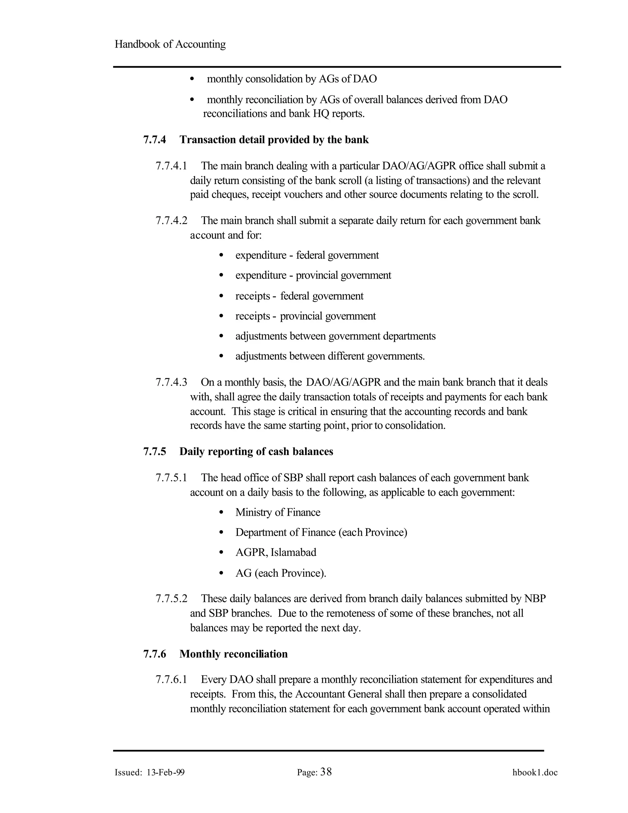 Handbook of Accounting
Issued: 13-Feb-99 Page: 38 hbook1.doc
• monthly consolidation by AGs of DAO
• monthly reconciliation by AGs of overall balances derived from DAO
reconciliations and bank HQ reports.
7.7.4 Transaction detail provided by the bank
7.7.4.1 The main branch dealing with a particular DAO/AG/AGPR office shall submit a
daily return consisting of the bank scroll (a listing of transactions) and the relevant
paid cheques, receipt vouchers and other source documents relating to the scroll.
7.7.4.2 The main branch shall submit a separate daily return for each government bank
account and for:
• expenditure - federal government
• expenditure - provincial government
• receipts - federal government
• receipts - provincial government
• adjustments between government departments
• adjustments between different governments.
7.7.4.3 On a monthly basis, the DAO/AG/AGPR and the main bank branch that it deals
with, shall agree the daily transaction totals of receipts and payments for each bank
account. This stage is critical in ensuring that the accounting records and bank
records have the same starting point, prior to consolidation.
7.7.5 Daily reporting of cash balances
7.7.5.1 The head office of SBP shall report cash balances of each government bank
account on a daily basis to the following, as applicable to each government:
• Ministry of Finance
• Department of Finance (each Province)
• AGPR, Islamabad
• AG (each Province).
7.7.5.2 These daily balances are derived from branch daily balances submitted by NBP
and SBP branches. Due to the remoteness of some of these branches, not all
balances may be reported the next day.
7.7.6 Monthly reconciliation
7.7.6.1 Every DAO shall prepare a monthly reconciliation statement for expenditures and
receipts. From this, the Accountant General shall then prepare a consolidated
monthly reconciliation statement for each government bank account operated within
 