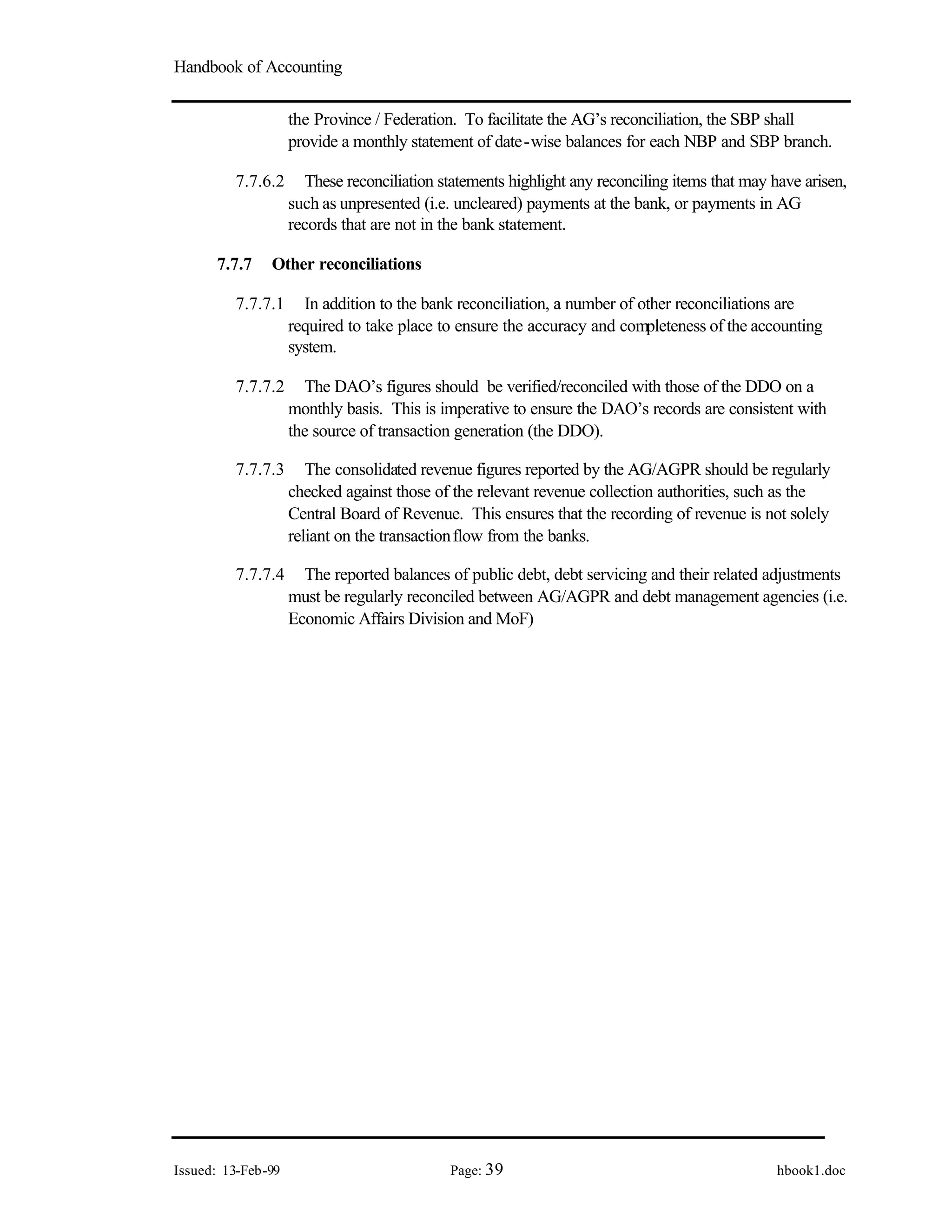 Handbook of Accounting
Issued: 13-Feb-99 Page: 39 hbook1.doc
the Province / Federation. To facilitate the AG’s reconciliation, the SBP shall
provide a monthly statement of date-wise balances for each NBP and SBP branch.
7.7.6.2 These reconciliation statements highlight any reconciling items that may have arisen,
such as unpresented (i.e. uncleared) payments at the bank, or payments in AG
records that are not in the bank statement.
7.7.7 Other reconciliations
7.7.7.1 In addition to the bank reconciliation, a number of other reconciliations are
required to take place to ensure the accuracy and completeness of the accounting
system.
7.7.7.2 The DAO’s figures should be verified/reconciled with those of the DDO on a
monthly basis. This is imperative to ensure the DAO’s records are consistent with
the source of transaction generation (the DDO).
7.7.7.3 The consolidated revenue figures reported by the AG/AGPR should be regularly
checked against those of the relevant revenue collection authorities, such as the
Central Board of Revenue. This ensures that the recording of revenue is not solely
reliant on the transactionflow from the banks.
7.7.7.4 The reported balances of public debt, debt servicing and their related adjustments
must be regularly reconciled between AG/AGPR and debt management agencies (i.e.
Economic Affairs Division and MoF)
 