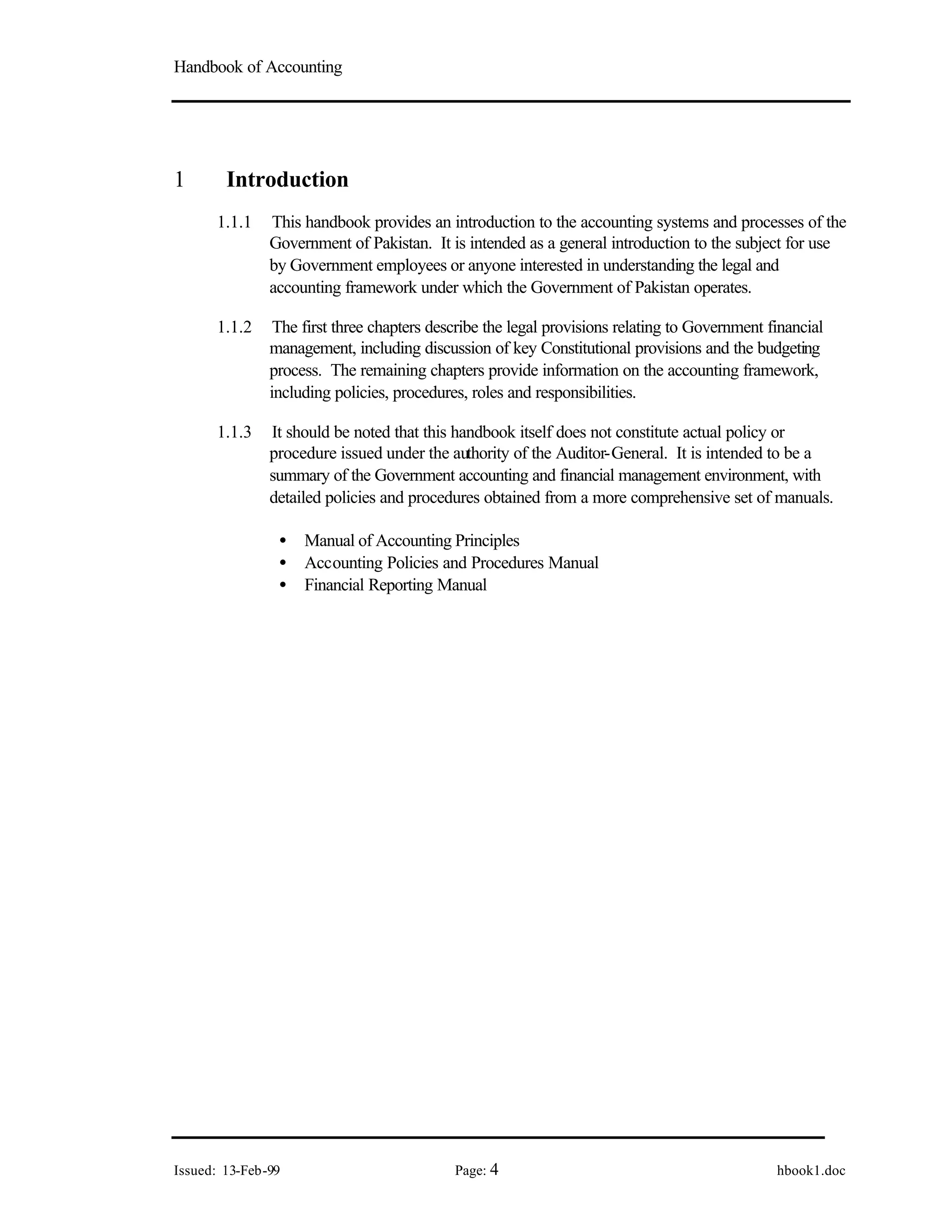 Handbook of Accounting
Issued: 13-Feb-99 Page: 4 hbook1.doc
1 Introduction
1.1.1 This handbook provides an introduction to the accounting systems and processes of the
Government of Pakistan. It is intended as a general introduction to the subject for use
by Government employees or anyone interested in understanding the legal and
accounting framework under which the Government of Pakistan operates.
1.1.2 The first three chapters describe the legal provisions relating to Government financial
management, including discussion of key Constitutional provisions and the budgeting
process. The remaining chapters provide information on the accounting framework,
including policies, procedures, roles and responsibilities.
1.1.3 It should be noted that this handbook itself does not constitute actual policy or
procedure issued under the authority of the Auditor-General. It is intended to be a
summary of the Government accounting and financial management environment, with
detailed policies and procedures obtained from a more comprehensive set of manuals.
• Manual of Accounting Principles
• Accounting Policies and Procedures Manual
• Financial Reporting Manual
 