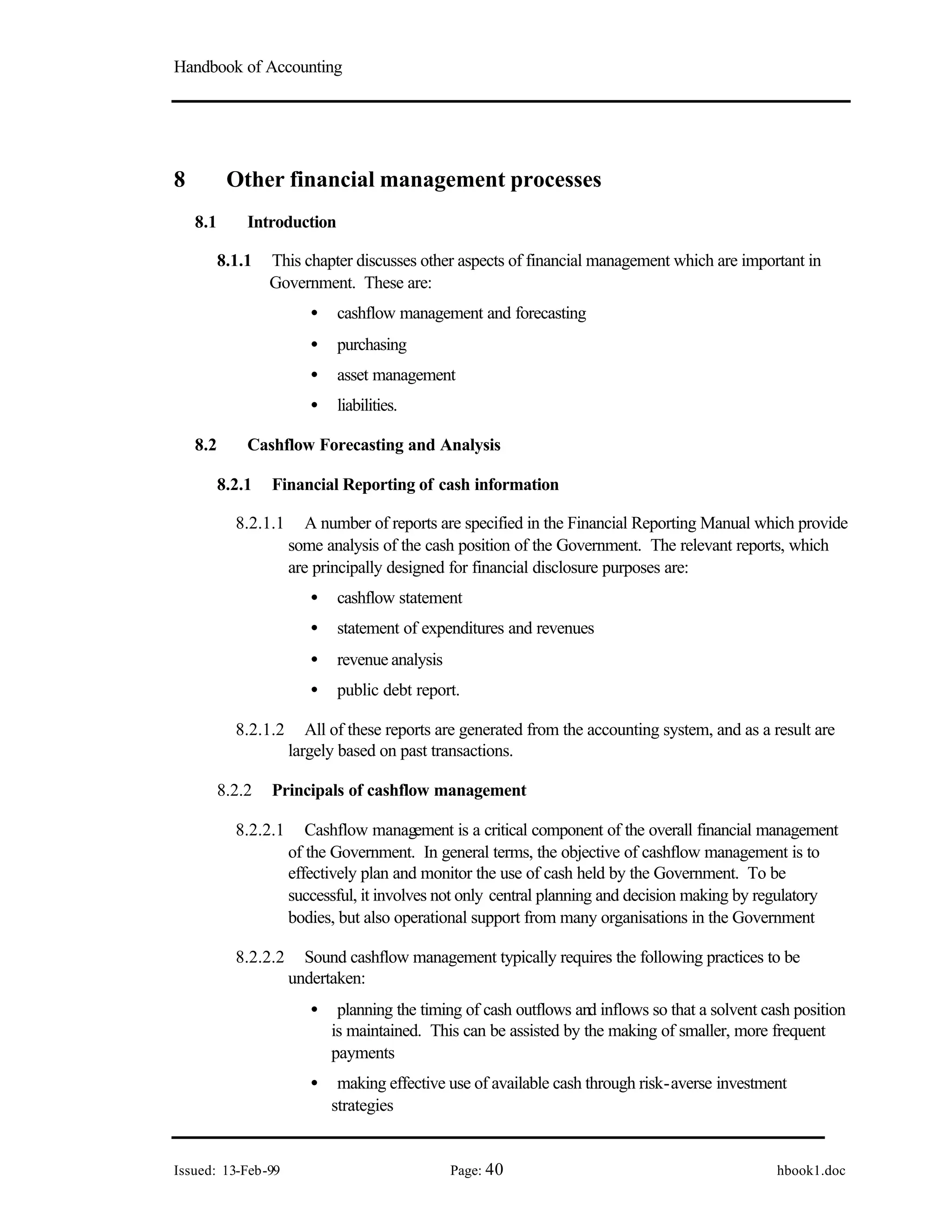 Handbook of Accounting
Issued: 13-Feb-99 Page: 40 hbook1.doc
8 Other financial management processes
8.1 Introduction
8.1.1 This chapter discusses other aspects of financial management which are important in
Government. These are:
• cashflow management and forecasting
• purchasing
• asset management
• liabilities.
8.2 Cashflow Forecasting and Analysis
8.2.1 Financial Reporting of cash information
8.2.1.1 A number of reports are specified in the Financial Reporting Manual which provide
some analysis of the cash position of the Government. The relevant reports, which
are principally designed for financial disclosure purposes are:
• cashflow statement
• statement of expenditures and revenues
• revenue analysis
• public debt report.
8.2.1.2 All of these reports are generated from the accounting system, and as a result are
largely based on past transactions.
8.2.2 Principals of cashflow management
8.2.2.1 Cashflow management is a critical component of the overall financial management
of the Government. In general terms, the objective of cashflow management is to
effectively plan and monitor the use of cash held by the Government. To be
successful, it involves not only central planning and decision making by regulatory
bodies, but also operational support from many organisations in the Government
8.2.2.2 Sound cashflow management typically requires the following practices to be
undertaken:
• planning the timing of cash outflows and inflows so that a solvent cash position
is maintained. This can be assisted by the making of smaller, more frequent
payments
• making effective use of available cash through risk-averse investment
strategies
 