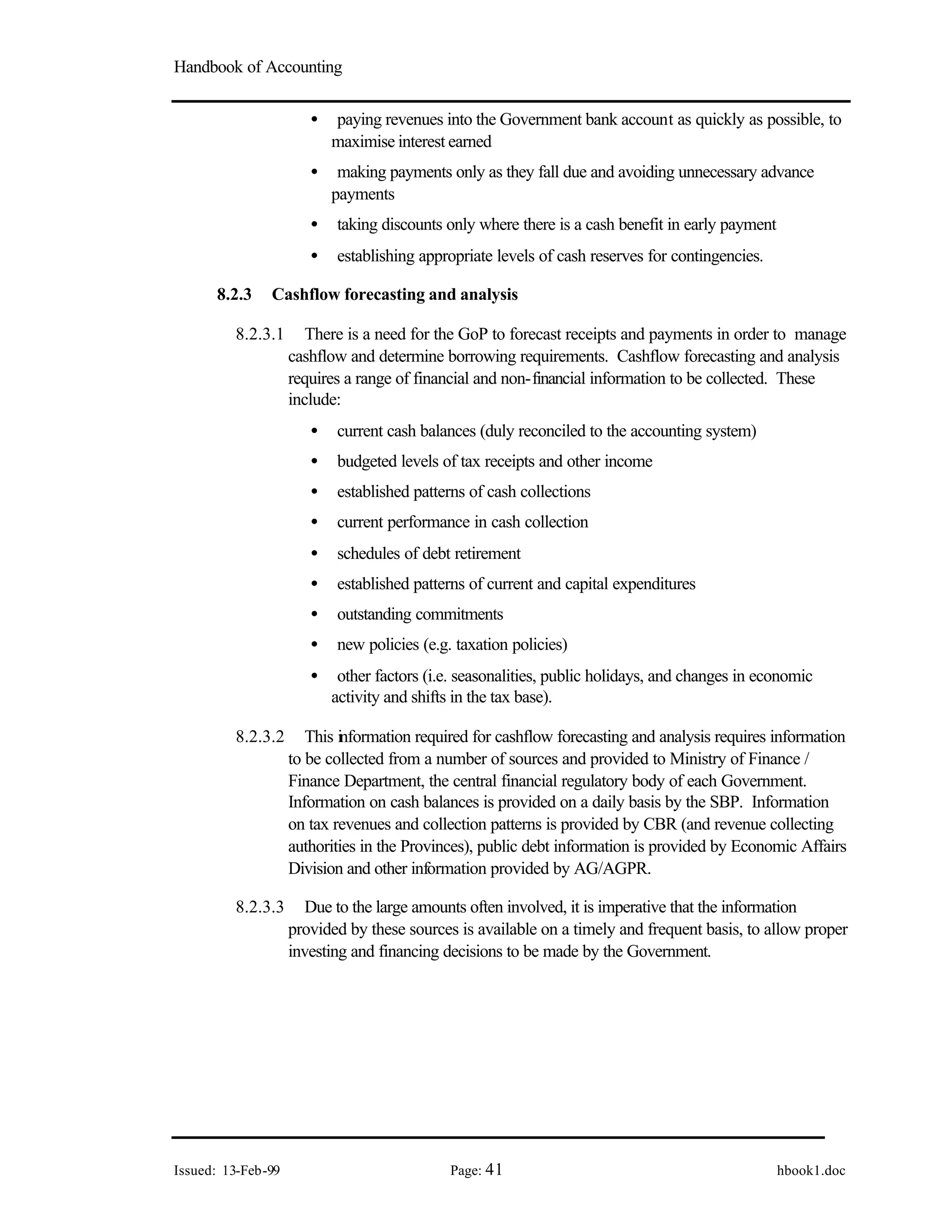Handbook of Accounting
Issued: 13-Feb-99 Page: 41 hbook1.doc
• paying revenues into the Government bank account as quickly as possible, to
maximise interest earned
• making payments only as they fall due and avoiding unnecessary advance
payments
• taking discounts only where there is a cash benefit in early payment
• establishing appropriate levels of cash reserves for contingencies.
8.2.3 Cashflow forecasting and analysis
8.2.3.1 There is a need for the GoP to forecast receipts and payments in order to manage
cashflow and determine borrowing requirements. Cashflow forecasting and analysis
requires a range of financial and non-financial information to be collected. These
include:
• current cash balances (duly reconciled to the accounting system)
• budgeted levels of tax receipts and other income
• established patterns of cash collections
• current performance in cash collection
• schedules of debt retirement
• established patterns of current and capital expenditures
• outstanding commitments
• new policies (e.g. taxation policies)
• other factors (i.e. seasonalities, public holidays, and changes in economic
activity and shifts in the tax base).
8.2.3.2 This information required for cashflow forecasting and analysis requires information
to be collected from a number of sources and provided to Ministry of Finance /
Finance Department, the central financial regulatory body of each Government.
Information on cash balances is provided on a daily basis by the SBP. Information
on tax revenues and collection patterns is provided by CBR (and revenue collecting
authorities in the Provinces), public debt information is provided by Economic Affairs
Division and other information provided by AG/AGPR.
8.2.3.3 Due to the large amounts often involved, it is imperative that the information
provided by these sources is available on a timely and frequent basis, to allow proper
investing and financing decisions to be made by the Government.
 