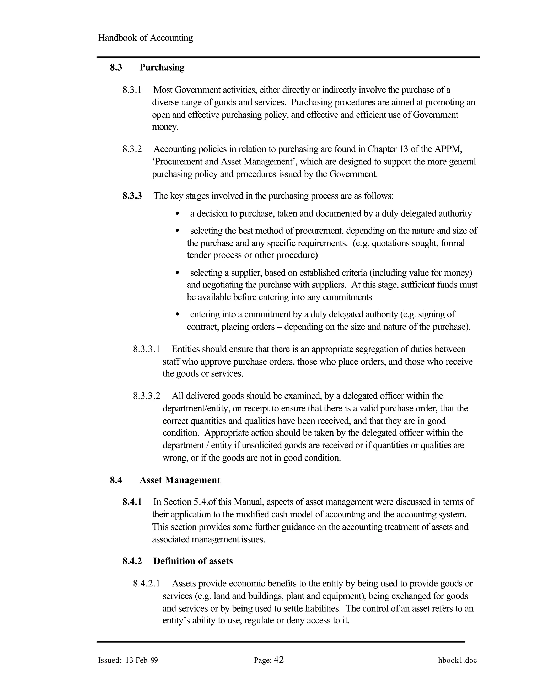 Handbook of Accounting
Issued: 13-Feb-99 Page: 42 hbook1.doc
8.3 Purchasing
8.3.1 Most Government activities, either directly or indirectly involve the purchase of a
diverse range of goods and services. Purchasing procedures are aimed at promoting an
open and effective purchasing policy, and effective and efficient use of Government
money.
8.3.2 Accounting policies in relation to purchasing are found in Chapter 13 of the APPM,
‘Procurement and Asset Management’, which are designed to support the more general
purchasing policy and procedures issued by the Government.
8.3.3 The key stages involved in the purchasing process are as follows:
• a decision to purchase, taken and documented by a duly delegated authority
• selecting the best method of procurement, depending on the nature and size of
the purchase and any specific requirements. (e.g. quotations sought, formal
tender process or other procedure)
• selecting a supplier, based on established criteria (including value for money)
and negotiating the purchase with suppliers. At this stage, sufficient funds must
be available before entering into any commitments
• entering into a commitment by a duly delegated authority (e.g. signing of
contract, placing orders – depending on the size and nature of the purchase).
8.3.3.1 Entities should ensure that there is an appropriate segregation of duties between
staff who approve purchase orders, those who place orders, and those who receive
the goods or services.
8.3.3.2 All delivered goods should be examined, by a delegated officer within the
department/entity, on receipt to ensure that there is a valid purchase order, that the
correct quantities and qualities have been received, and that they are in good
condition. Appropriate action should be taken by the delegated officer within the
department / entity if unsolicited goods are received or if quantities or qualities are
wrong, or if the goods are not in good condition.
8.4 Asset Management
8.4.1 In Section 5.4.of this Manual, aspects of asset management were discussed in terms of
their application to the modified cash model of accounting and the accounting system.
This section provides some further guidance on the accounting treatment of assets and
associated management issues.
8.4.2 Definition of assets
8.4.2.1 Assets provide economic benefits to the entity by being used to provide goods or
services (e.g. land and buildings, plant and equipment), being exchanged for goods
and services or by being used to settle liabilities. The control of an asset refers to an
entity’s ability to use, regulate or deny access to it.
 