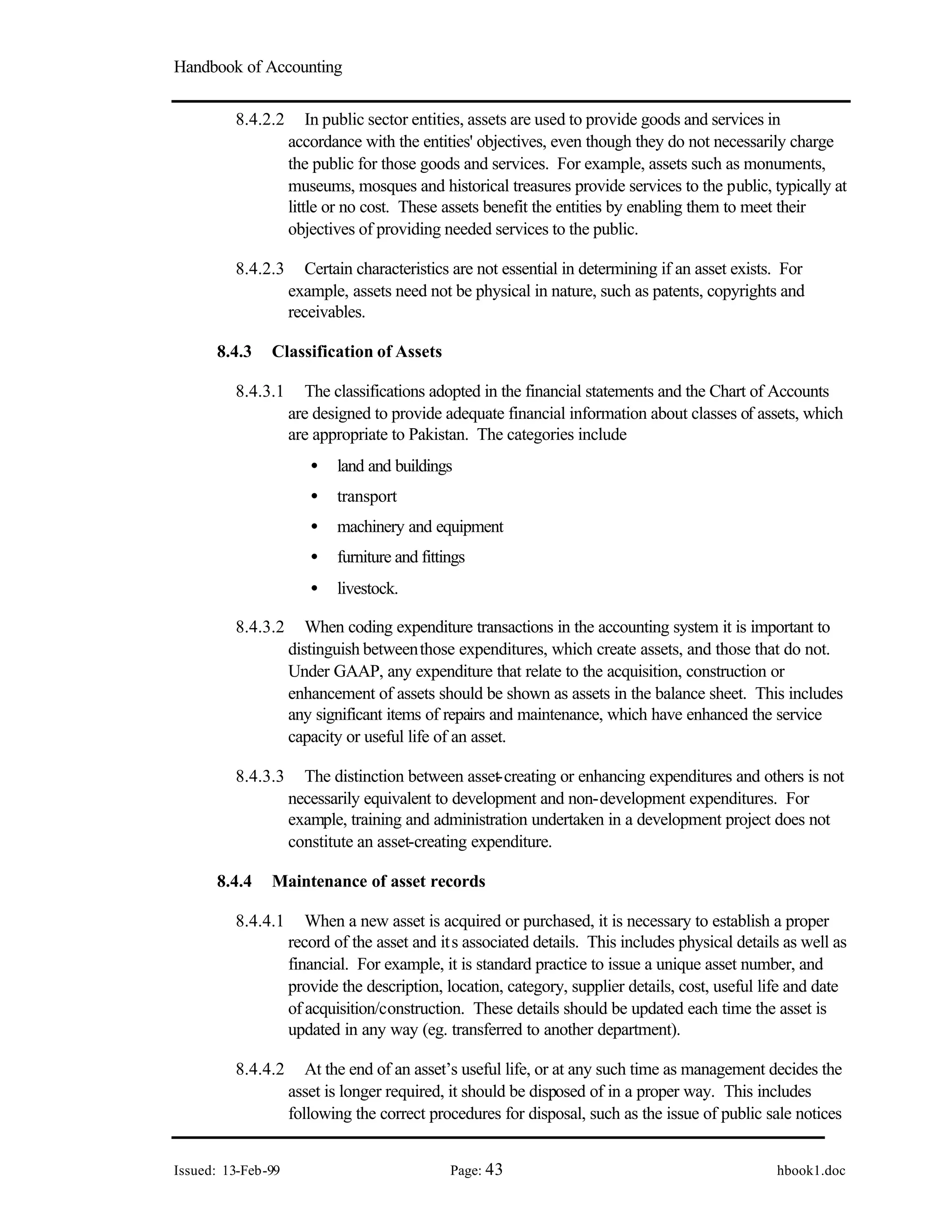 Handbook of Accounting
Issued: 13-Feb-99 Page: 43 hbook1.doc
8.4.2.2 In public sector entities, assets are used to provide goods and services in
accordance with the entities' objectives, even though they do not necessarily charge
the public for those goods and services. For example, assets such as monuments,
museums, mosques and historical treasures provide services to the public, typically at
little or no cost. These assets benefit the entities by enabling them to meet their
objectives of providing needed services to the public.
8.4.2.3 Certain characteristics are not essential in determining if an asset exists. For
example, assets need not be physical in nature, such as patents, copyrights and
receivables.
8.4.3 Classification of Assets
8.4.3.1 The classifications adopted in the financial statements and the Chart of Accounts
are designed to provide adequate financial information about classes of assets, which
are appropriate to Pakistan. The categories include
• land and buildings
• transport
• machinery and equipment
• furniture and fittings
• livestock.
8.4.3.2 When coding expenditure transactions in the accounting system it is important to
distinguish betweenthose expenditures, which create assets, and those that do not.
Under GAAP, any expenditure that relate to the acquisition, construction or
enhancement of assets should be shown as assets in the balance sheet. This includes
any significant items of repairs and maintenance, which have enhanced the service
capacity or useful life of an asset.
8.4.3.3 The distinction between asset-creating or enhancing expenditures and others is not
necessarily equivalent to development and non-development expenditures. For
example, training and administration undertaken in a development project does not
constitute an asset-creating expenditure.
8.4.4 Maintenance of asset records
8.4.4.1 When a new asset is acquired or purchased, it is necessary to establish a proper
record of the asset and its associated details. This includes physical details as well as
financial. For example, it is standard practice to issue a unique asset number, and
provide the description, location, category, supplier details, cost, useful life and date
of acquisition/construction. These details should be updated each time the asset is
updated in any way (eg. transferred to another department).
8.4.4.2 At the end of an asset’s useful life, or at any such time as management decides the
asset is longer required, it should be disposed of in a proper way. This includes
following the correct procedures for disposal, such as the issue of public sale notices
 