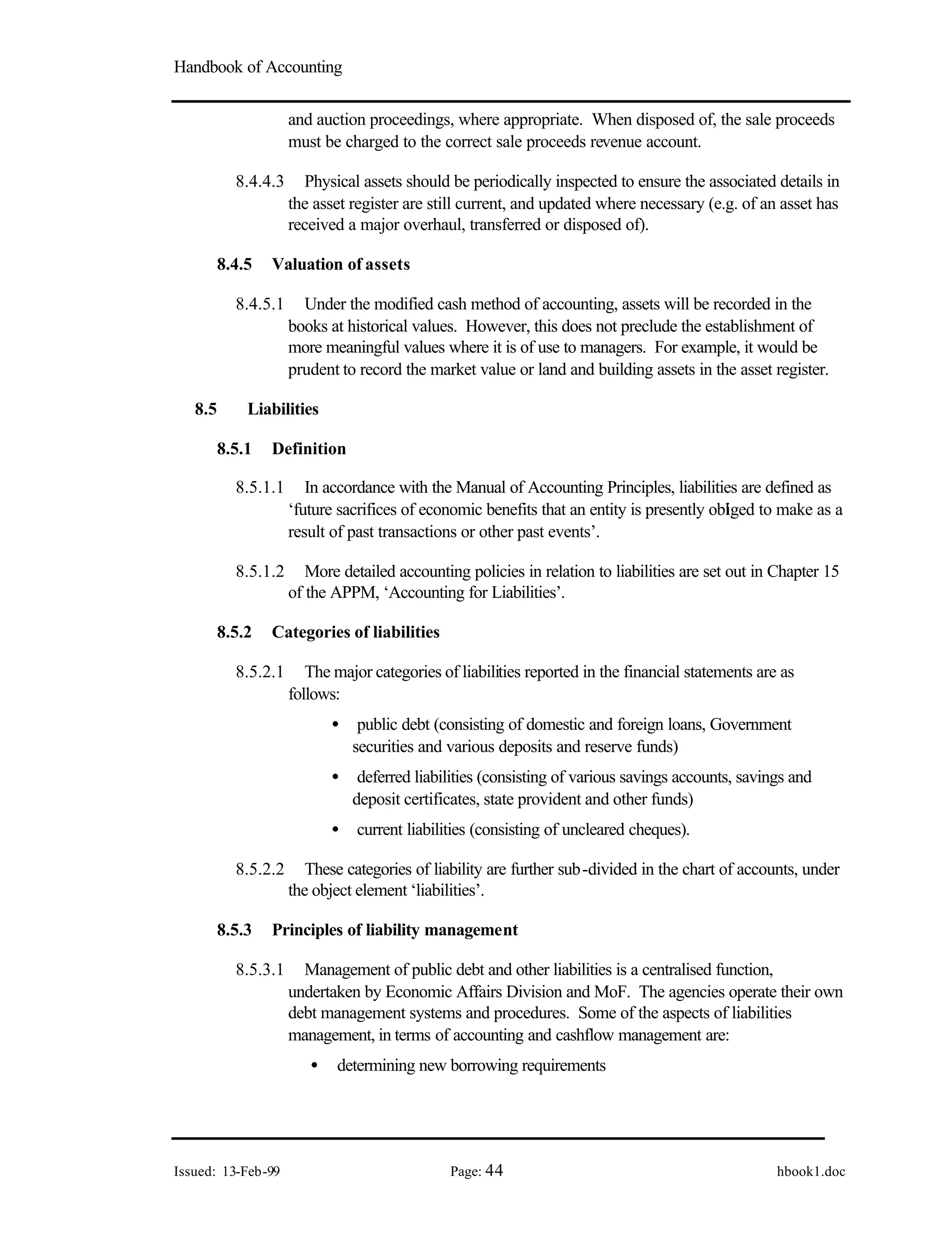 Handbook of Accounting
Issued: 13-Feb-99 Page: 44 hbook1.doc
and auction proceedings, where appropriate. When disposed of, the sale proceeds
must be charged to the correct sale proceeds revenue account.
8.4.4.3 Physical assets should be periodically inspected to ensure the associated details in
the asset register are still current, and updated where necessary (e.g. of an asset has
received a major overhaul, transferred or disposed of).
8.4.5 Valuation of assets
8.4.5.1 Under the modified cash method of accounting, assets will be recorded in the
books at historical values. However, this does not preclude the establishment of
more meaningful values where it is of use to managers. For example, it would be
prudent to record the market value or land and building assets in the asset register.
8.5 Liabilities
8.5.1 Definition
8.5.1.1 In accordance with the Manual of Accounting Principles, liabilities are defined as
‘future sacrifices of economic benefits that an entity is presently obl
iged to make as a
result of past transactions or other past events’.
8.5.1.2 More detailed accounting policies in relation to liabilities are set out in Chapter 15
of the APPM, ‘Accounting for Liabilities’.
8.5.2 Categories of liabilities
8.5.2.1 The major categories of liabilities reported in the financial statements are as
follows:
• public debt (consisting of domestic and foreign loans, Government
securities and various deposits and reserve funds)
• deferred liabilities (consisting of various savings accounts, savings and
deposit certificates, state provident and other funds)
• current liabilities (consisting of uncleared cheques).
8.5.2.2 These categories of liability are further sub-divided in the chart of accounts, under
the object element ‘liabilities’.
8.5.3 Principles of liability management
8.5.3.1 Management of public debt and other liabilities is a centralised function,
undertaken by Economic Affairs Division and MoF. The agencies operate their own
debt management systems and procedures. Some of the aspects of liabilities
management, in terms of accounting and cashflow management are:
• determining new borrowing requirements
 