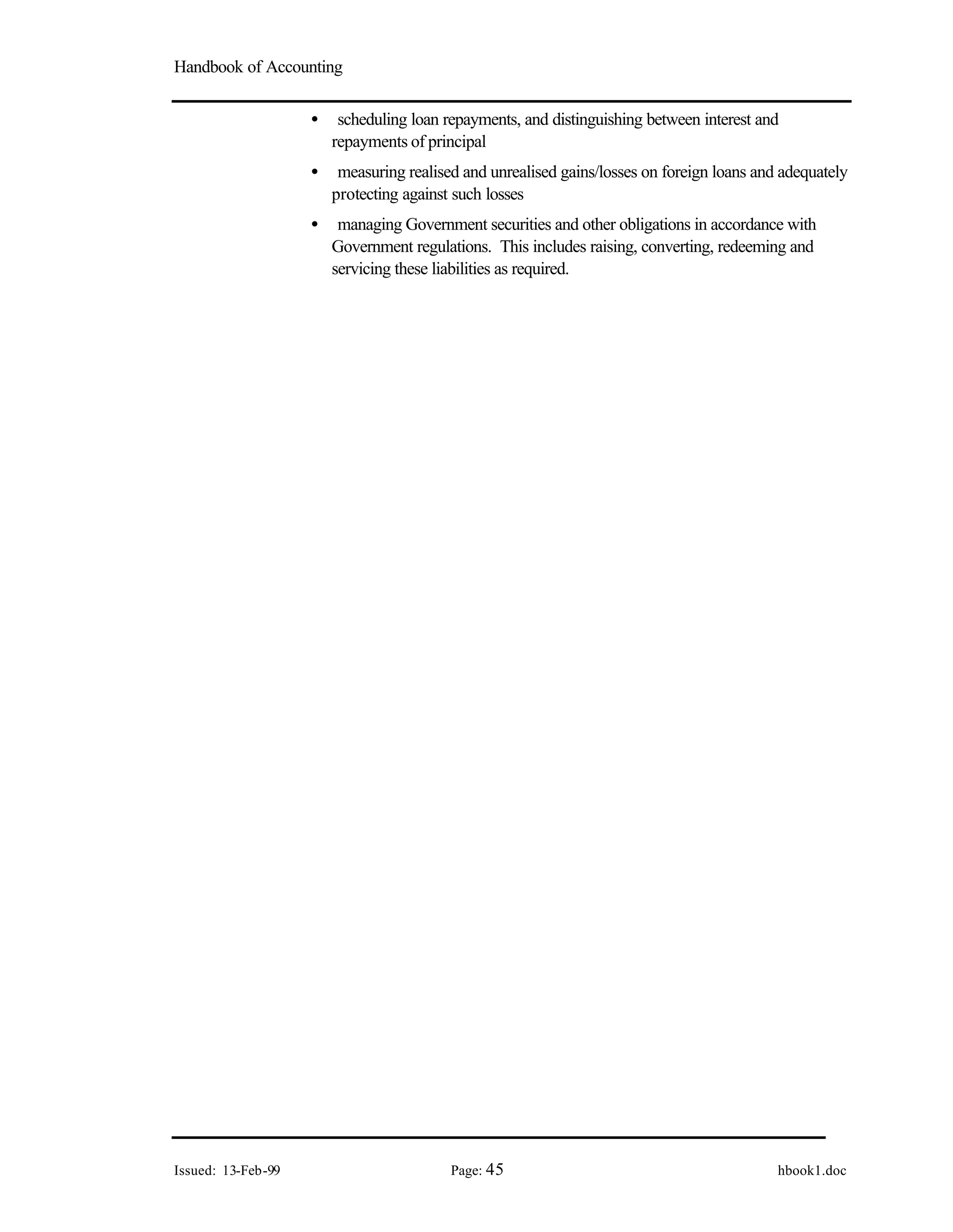Handbook of Accounting
Issued: 13-Feb-99 Page: 45 hbook1.doc
• scheduling loan repayments, and distinguishing between interest and
repayments of principal
• measuring realised and unrealised gains/losses on foreign loans and adequately
protecting against such losses
• managing Government securities and other obligations in accordance with
Government regulations. This includes raising, converting, redeeming and
servicing these liabilities as required.
 