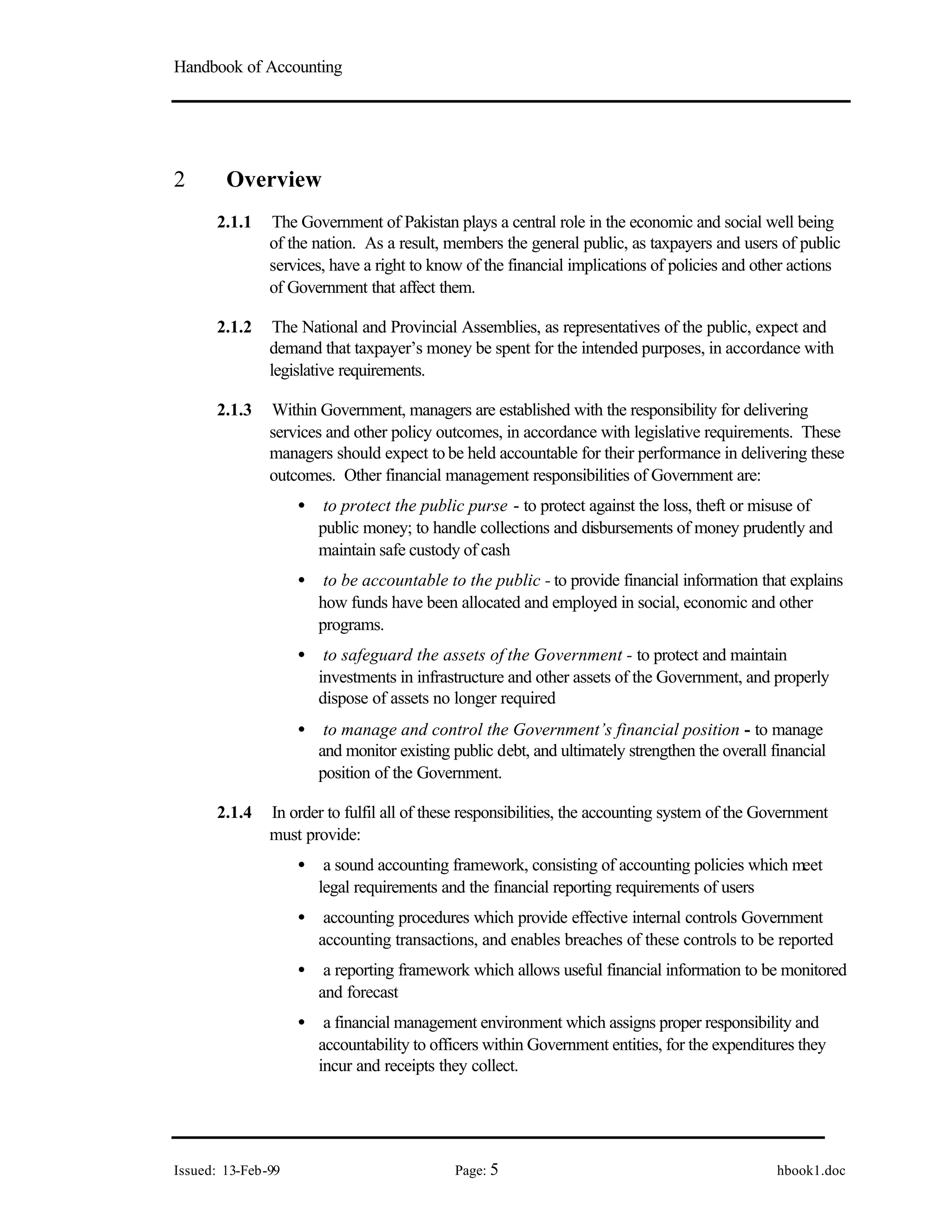 Handbook of Accounting
Issued: 13-Feb-99 Page: 5 hbook1.doc
2 Overview
2.1.1 The Government of Pakistan plays a central role in the economic and social well being
of the nation. As a result, members the general public, as taxpayers and users of public
services, have a right to know of the financial implications of policies and other actions
of Government that affect them.
2.1.2 The National and Provincial Assemblies, as representatives of the public, expect and
demand that taxpayer’s money be spent for the intended purposes, in accordance with
legislative requirements.
2.1.3 Within Government, managers are established with the responsibility for delivering
services and other policy outcomes, in accordance with legislative requirements. These
managers should expect to be held accountable for their performance in delivering these
outcomes. Other financial management responsibilities of Government are:
• to protect the public purse - to protect against the loss, theft or misuse of
public money; to handle collections and disbursements of money prudently and
maintain safe custody of cash
• to be accountable to the public - to provide financial information that explains
how funds have been allocated and employed in social, economic and other
programs.
• to safeguard the assets of the Government - to protect and maintain
investments in infrastructure and other assets of the Government, and properly
dispose of assets no longer required
• to manage and control the Government’s financial position - to manage
and monitor existing public debt, and ultimately strengthen the overall financial
position of the Government.
2.1.4 In order to fulfil all of these responsibilities, the accounting system of the Government
must provide:
• a sound accounting framework, consisting of accounting policies which meet
legal requirements and the financial reporting requirements of users
• accounting procedures which provide effective internal controls Government
accounting transactions, and enables breaches of these controls to be reported
• a reporting framework which allows useful financial information to be monitored
and forecast
• a financial management environment which assigns proper responsibility and
accountability to officers within Government entities, for the expenditures they
incur and receipts they collect.
 