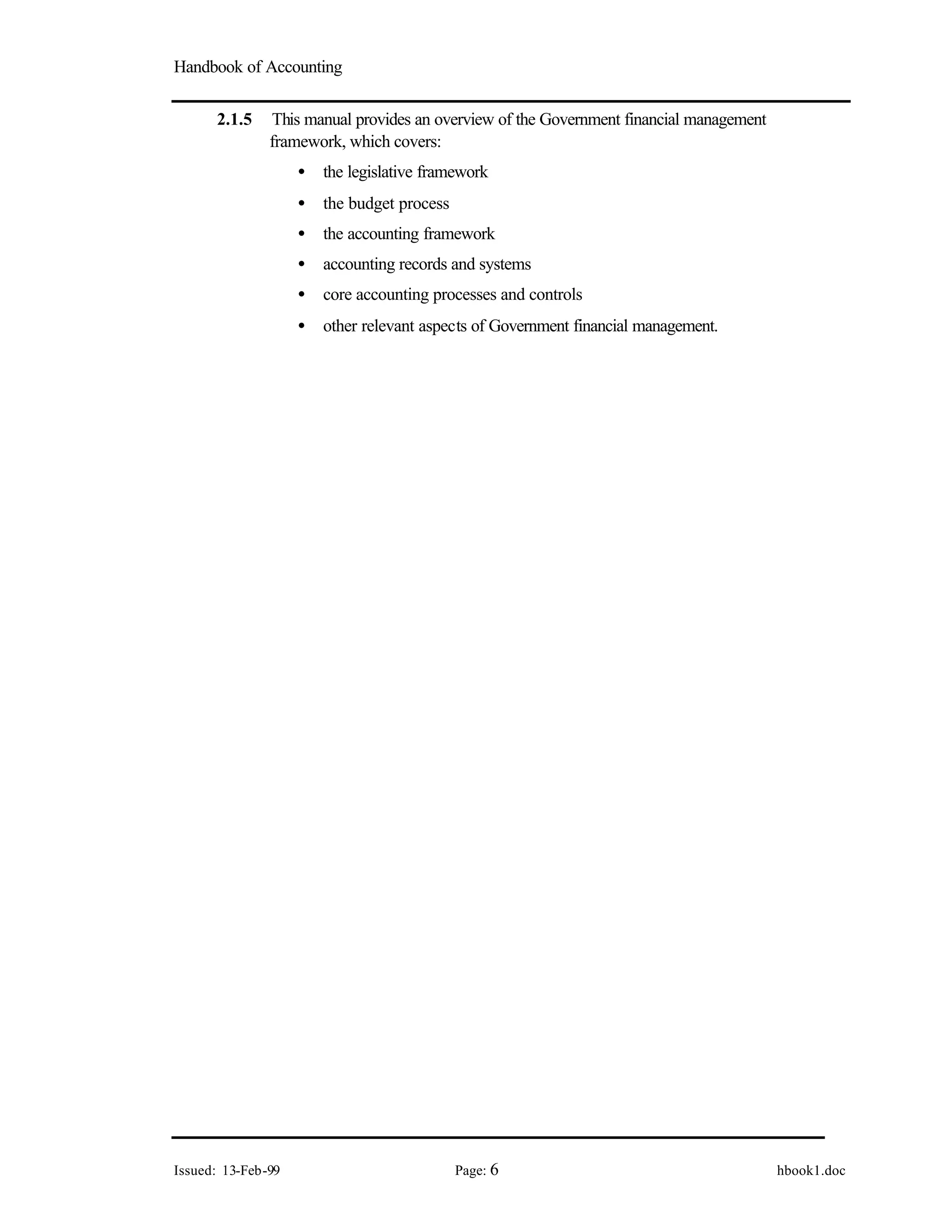 Handbook of Accounting
Issued: 13-Feb-99 Page: 6 hbook1.doc
2.1.5 This manual provides an overview of the Government financial management
framework, which covers:
• the legislative framework
• the budget process
• the accounting framework
• accounting records and systems
• core accounting processes and controls
• other relevant aspects of Government financial management.
 