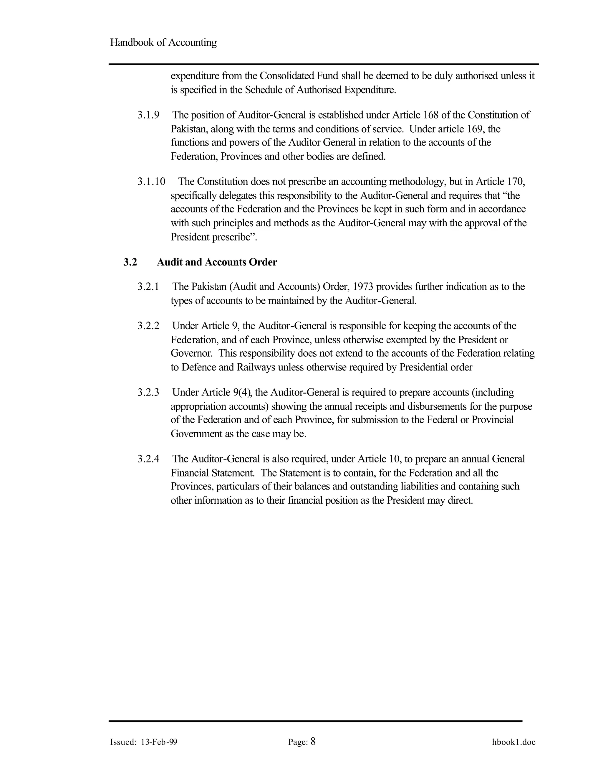 Handbook of Accounting
Issued: 13-Feb-99 Page: 8 hbook1.doc
expenditure from the Consolidated Fund shall be deemed to be duly authorised unless it
is specified in the Schedule of Authorised Expenditure.
3.1.9 The position of Auditor-General is established under Article 168 of the Constitution of
Pakistan, along with the terms and conditions of service. Under article 169, the
functions and powers of the Auditor General in relation to the accounts of the
Federation, Provinces and other bodies are defined.
3.1.10 The Constitution does not prescribe an accounting methodology, but in Article 170,
specifically delegates this responsibility to the Auditor-General and requires that “the
accounts of the Federation and the Provinces be kept in such form and in accordance
with such principles and methods as the Auditor-General may with the approval of the
President prescribe”.
3.2 Audit and Accounts Order
3.2.1 The Pakistan (Audit and Accounts) Order, 1973 provides further indication as to the
types of accounts to be maintained by the Auditor-General.
3.2.2 Under Article 9, the Auditor-General is responsible for keeping the accounts of the
Federation, and of each Province, unless otherwise exempted by the President or
Governor. This responsibility does not extend to the accounts of the Federation relating
to Defence and Railways unless otherwise required by Presidential order
3.2.3 Under Article 9(4), the Auditor-General is required to prepare accounts (including
appropriation accounts) showing the annual receipts and disbursements for the purpose
of the Federation and of each Province, for submission to the Federal or Provincial
Government as the case may be.
3.2.4 The Auditor-General is also required, under Article 10, to prepare an annual General
Financial Statement. The Statement is to contain, for the Federation and all the
Provinces, particulars of their balances and outstanding liabilities and contai
ning such
other information as to their financial position as the President may direct.
 