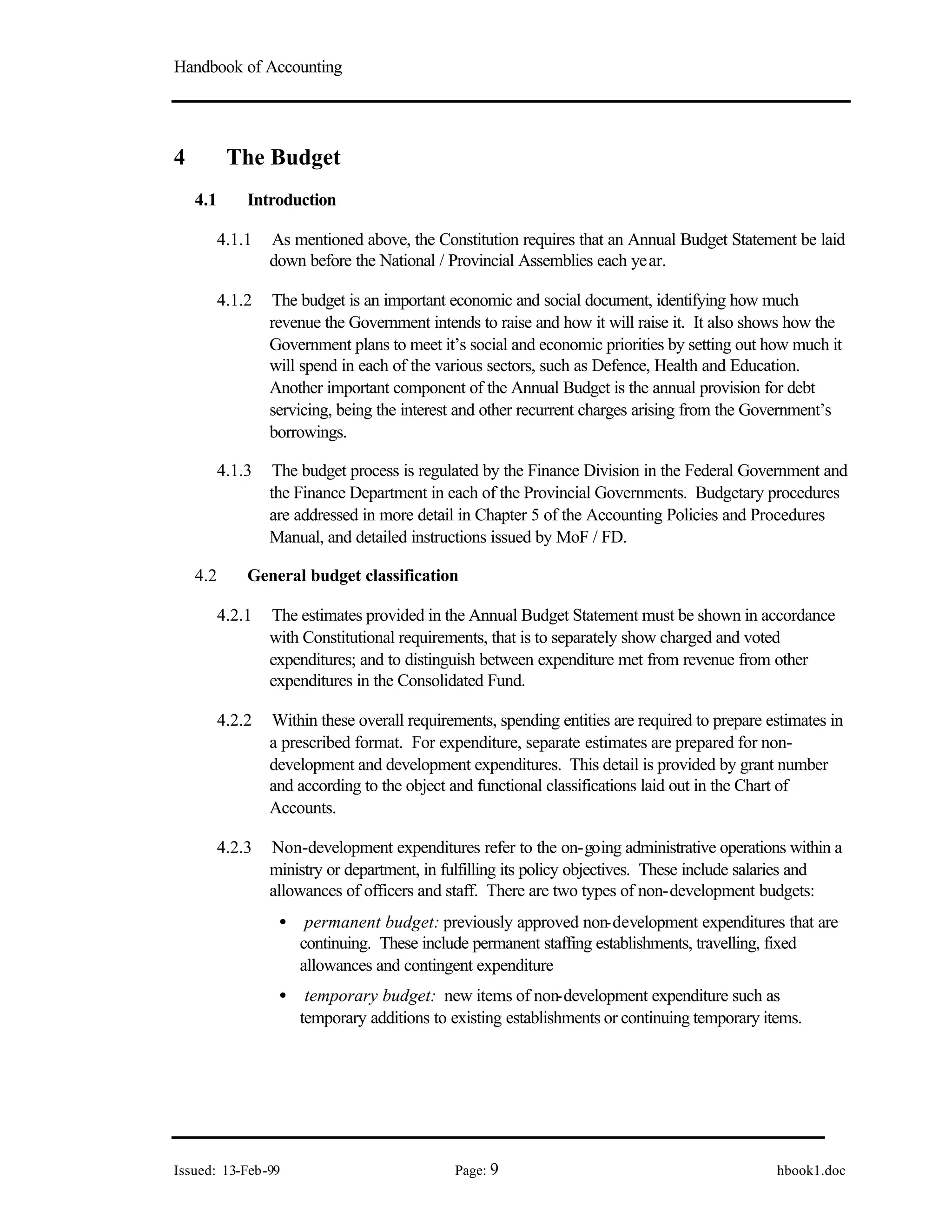 Handbook of Accounting
Issued: 13-Feb-99 Page: 9 hbook1.doc
4 The Budget
4.1 Introduction
4.1.1 As mentioned above, the Constitution requires that an Annual Budget Statement be laid
down before the National / Provincial Assemblies each year.
4.1.2 The budget is an important economic and social document, identifying how much
revenue the Government intends to raise and how it will raise it. It also shows how the
Government plans to meet it’s social and economic priorities by setting out how much it
will spend in each of the various sectors, such as Defence, Health and Education.
Another important component of the Annual Budget is the annual provision for debt
servicing, being the interest and other recurrent charges arising from the Government’s
borrowings.
4.1.3 The budget process is regulated by the Finance Division in the Federal Government and
the Finance Department in each of the Provincial Governments. Budgetary procedures
are addressed in more detail in Chapter 5 of the Accounting Policies and Procedures
Manual, and detailed instructions issued by MoF / FD.
4.2 General budget classification
4.2.1 The estimates provided in the Annual Budget Statement must be shown in accordance
with Constitutional requirements, that is to separately show charged and voted
expenditures; and to distinguish between expenditure met from revenue from other
expenditures in the Consolidated Fund.
4.2.2 Within these overall requirements, spending entities are required to prepare estimates in
a prescribed format. For expenditure, separate estimates are prepared for non-
development and development expenditures. This detail is provided by grant number
and according to the object and functional classifications laid out in the Chart of
Accounts.
4.2.3 Non-development expenditures refer to the on-going administrative operations within a
ministry or department, in fulfilling its policy objectives. These include salaries and
allowances of officers and staff. There are two types of non-development budgets:
• permanent budget: previously approved non-development expenditures that are
continuing. These include permanent staffing establishments, travelling, fixed
allowances and contingent expenditure
• temporary budget: new items of non-development expenditure such as
temporary additions to existing establishments or continuing temporary items.
 