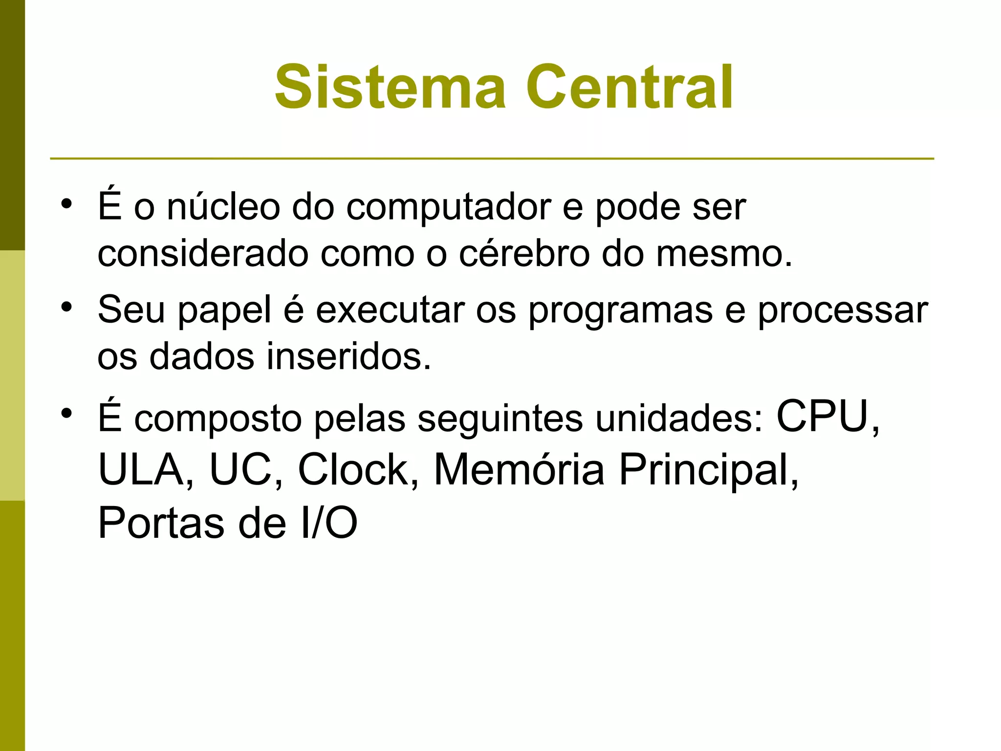 Sistema Central

    É o núcleo do computador e pode ser
    considerado como o cérebro do mesmo.

    Seu papel é executar os programas e processar
    os dados inseridos.

    É composto pelas seguintes unidades: CPU,
    ULA, UC, Clock, Memória Principal,
    Portas de I/O
 