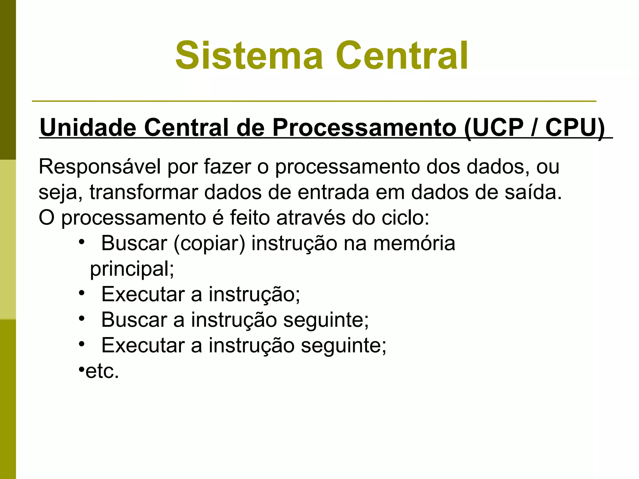 Sistema Central
Unidade Central de Processamento (UCP / CPU)
Responsável por fazer o processamento dos dados, ou
seja, transformar dados de entrada em dados de saída.
O processamento é feito através do ciclo:
    • Buscar (copiar) instrução na memória
      principal;
    • Executar a instrução;
    • Buscar a instrução seguinte;
    • Executar a instrução seguinte;
    •etc.
 