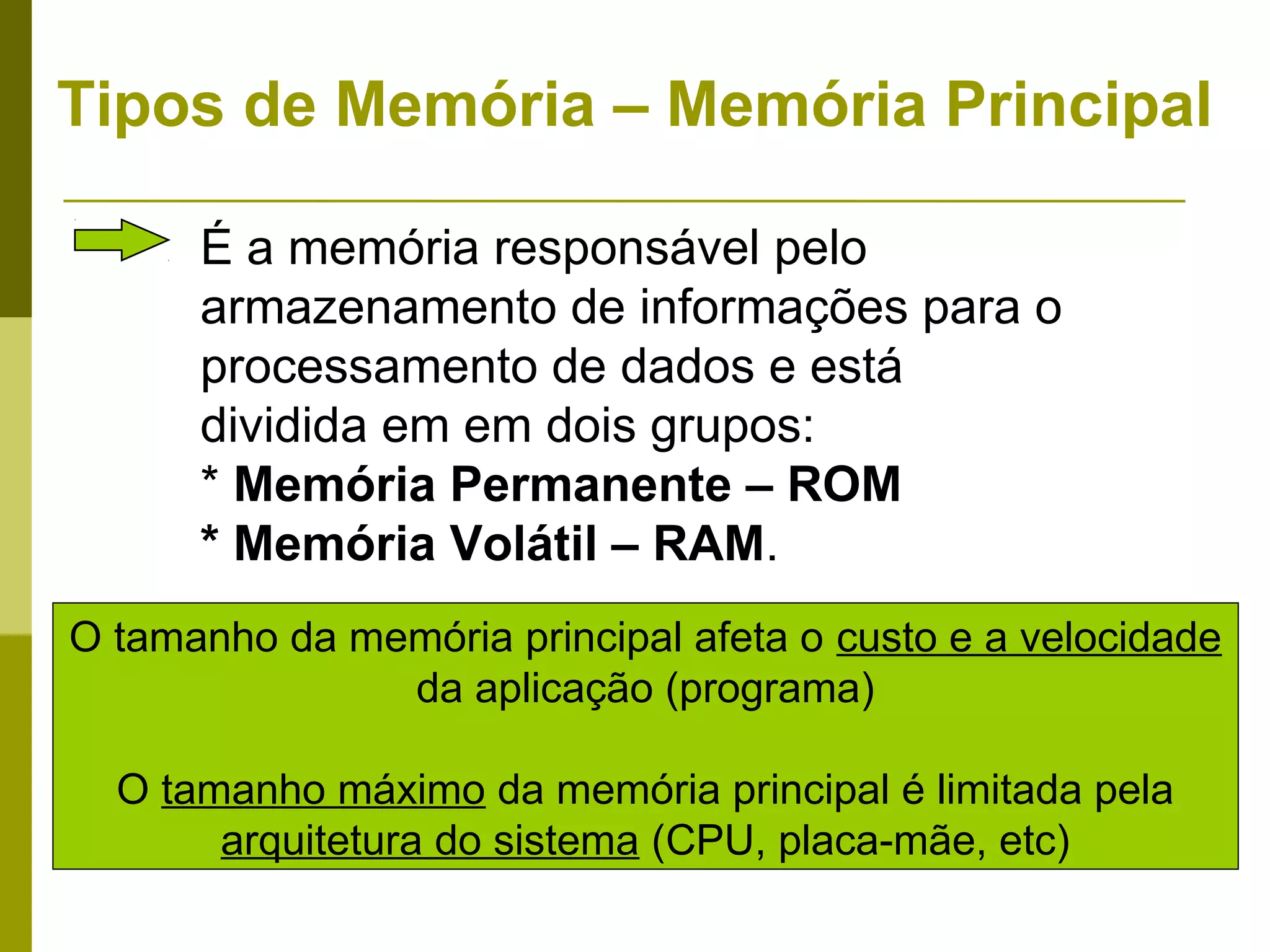 Tipos de Memória – Memória Principal

      É a memória responsável pelo
      armazenamento de informações para o
      processamento de dados e está
      dividida em em dois grupos:
      * Memória Permanente – ROM
      * Memória Volátil – RAM.
O tamanho da memória principal afeta o custo e a velocidade
               da aplicação (programa)

  O tamanho máximo da memória principal é limitada pela
       arquitetura do sistema (CPU, placa-mãe, etc)
 