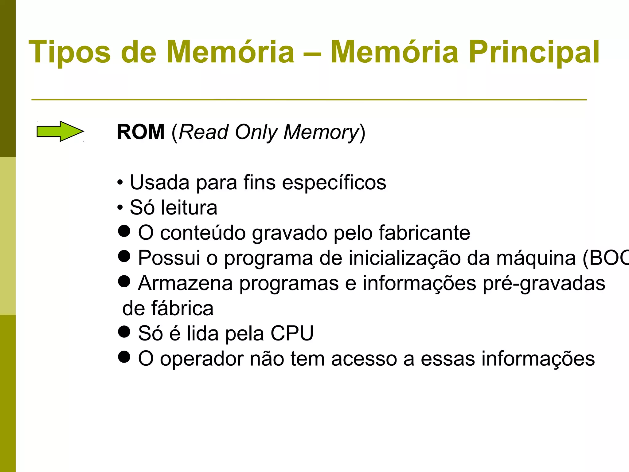 Tipos de Memória – Memória Principal

     ROM (Read Only Memory)

     • Usada para fins específicos
     • Só leitura
      O conteúdo gravado pelo fabricante
      Possui o programa de inicialização da máquina (BOO
      Armazena programas e informações pré-gravadas
      de fábrica
      Só é lida pela CPU
      O operador não tem acesso a essas informações
 