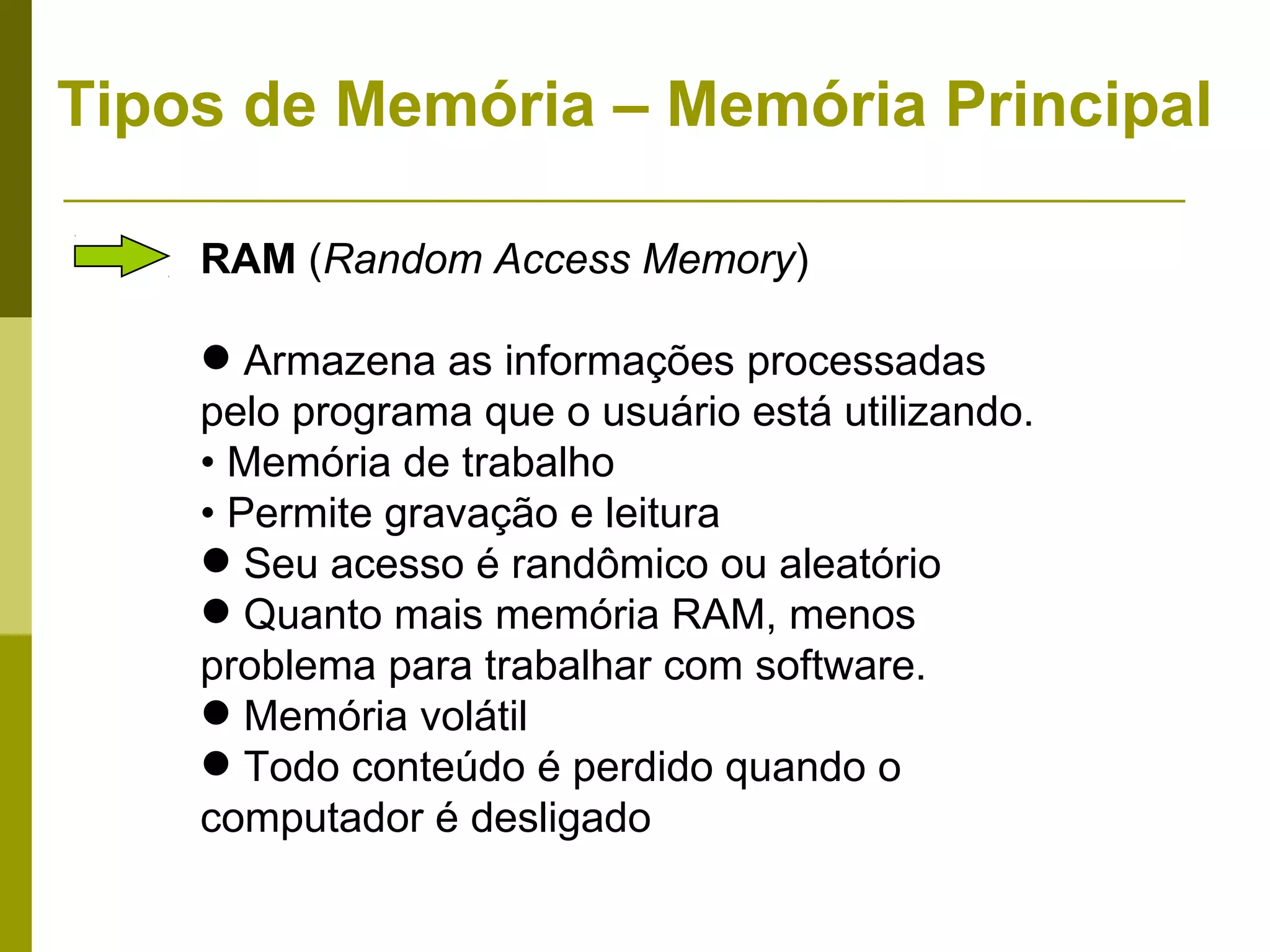 Tipos de Memória – Memória Principal

    RAM (Random Access Memory)

     Armazena as informações processadas
    pelo programa que o usuário está utilizando.
    • Memória de trabalho
    • Permite gravação e leitura
     Seu acesso é randômico ou aleatório
     Quanto mais memória RAM, menos
    problema para trabalhar com software.
     Memória volátil
     Todo conteúdo é perdido quando o
    computador é desligado
 