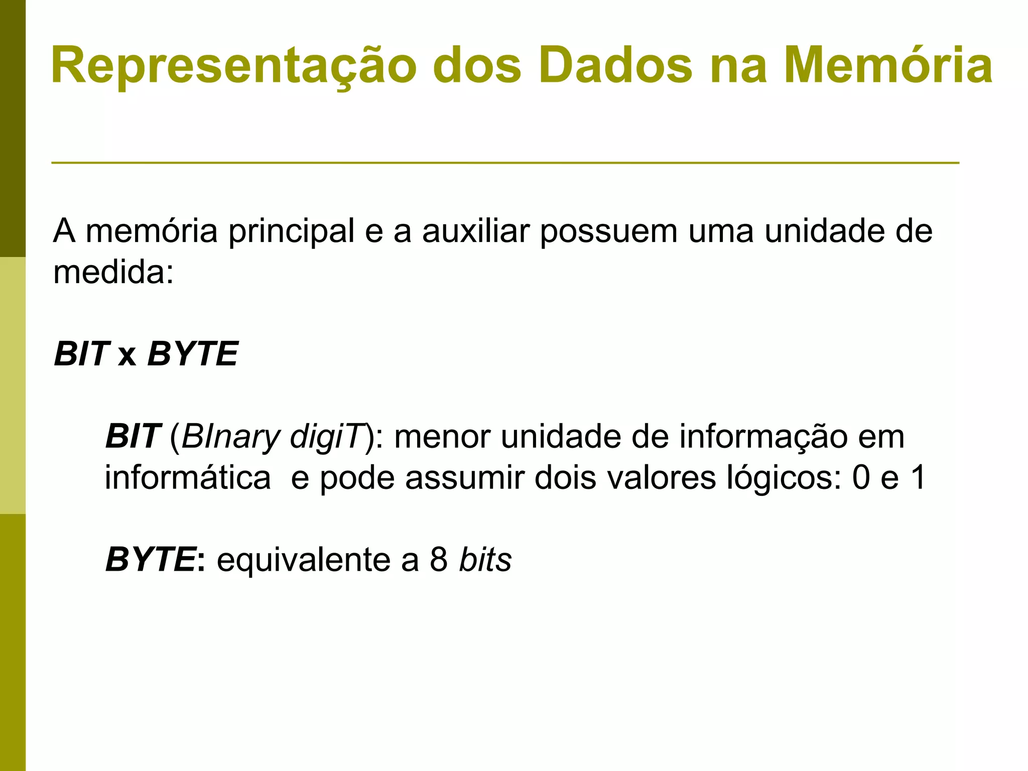 Representação dos Dados na Memória


A memória principal e a auxiliar possuem uma unidade de
medida:

BIT x BYTE

   BIT (BInary digiT): menor unidade de informação em
   informática e pode assumir dois valores lógicos: 0 e 1

   BYTE: equivalente a 8 bits
 