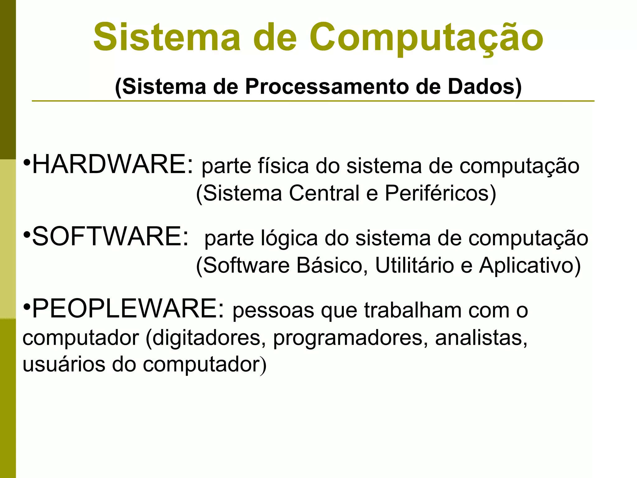 Sistema de Computação
         (Sistema de Processamento de Dados)


•HARDWARE: parte física do sistema de computação
                 (Sistema Central e Periféricos)
•SOFTWARE: parte lógica do sistema de computação
                 (Software Básico, Utilitário e Aplicativo)
•PEOPLEWARE: pessoas que trabalham com o
computador (digitadores, programadores, analistas,
usuários do computador)
 