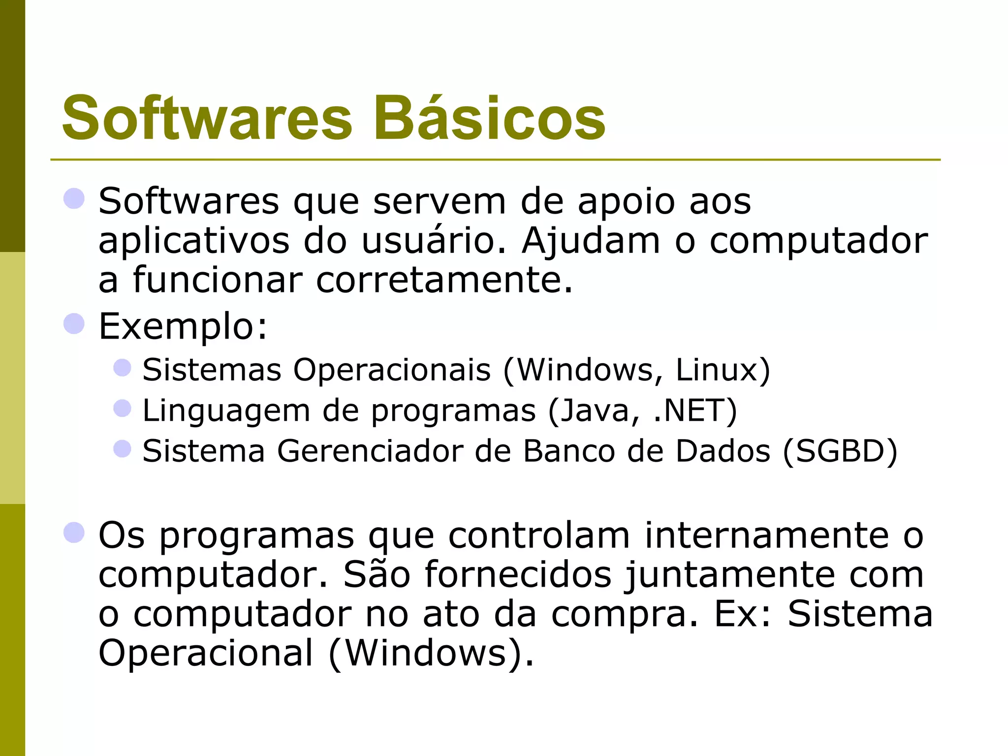 Softwares Básicos
 Softwares que servem de apoio aos
  aplicativos do usuário. Ajudam o computador
  a funcionar corretamente.
 Exemplo:
   Sistemas Operacionais (Windows, Linux)
   Linguagem de programas (Java, .NET)
   Sistema Gerenciador de Banco de Dados (SGBD)

 Os programas que controlam internamente o
  computador. São fornecidos juntamente com
  o computador no ato da compra. Ex: Sistema
  Operacional (Windows).
 