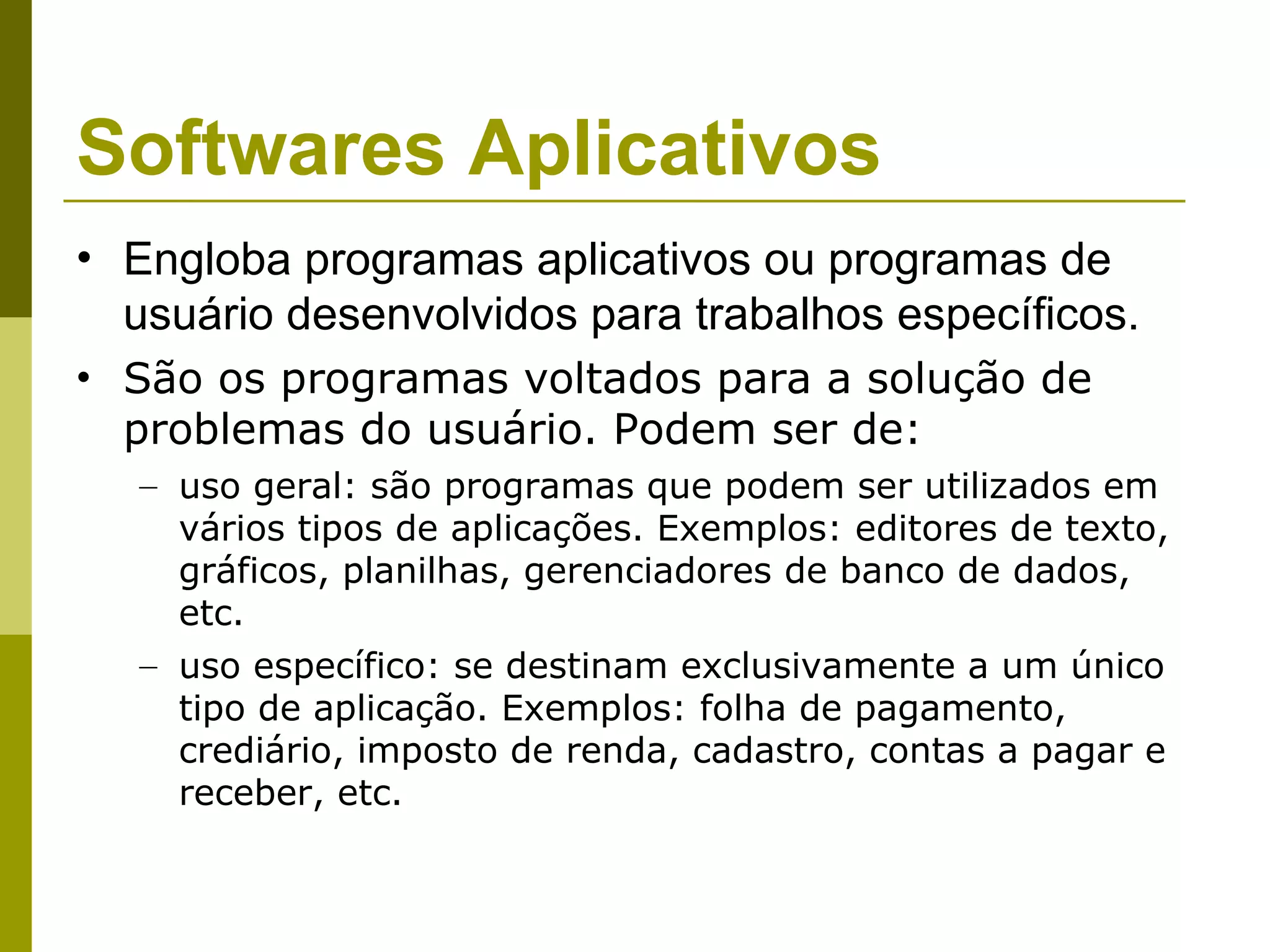 Softwares Aplicativos
• Engloba programas aplicativos ou programas de
  usuário desenvolvidos para trabalhos específicos.
• São os programas voltados para a solução de
  problemas do usuário. Podem ser de:
   – uso geral: são programas que podem ser utilizados em
     vários tipos de aplicações. Exemplos: editores de texto,
     gráficos, planilhas, gerenciadores de banco de dados,
     etc.
   – uso específico: se destinam exclusivamente a um único
     tipo de aplicação. Exemplos: folha de pagamento,
     crediário, imposto de renda, cadastro, contas a pagar e
     receber, etc.
 