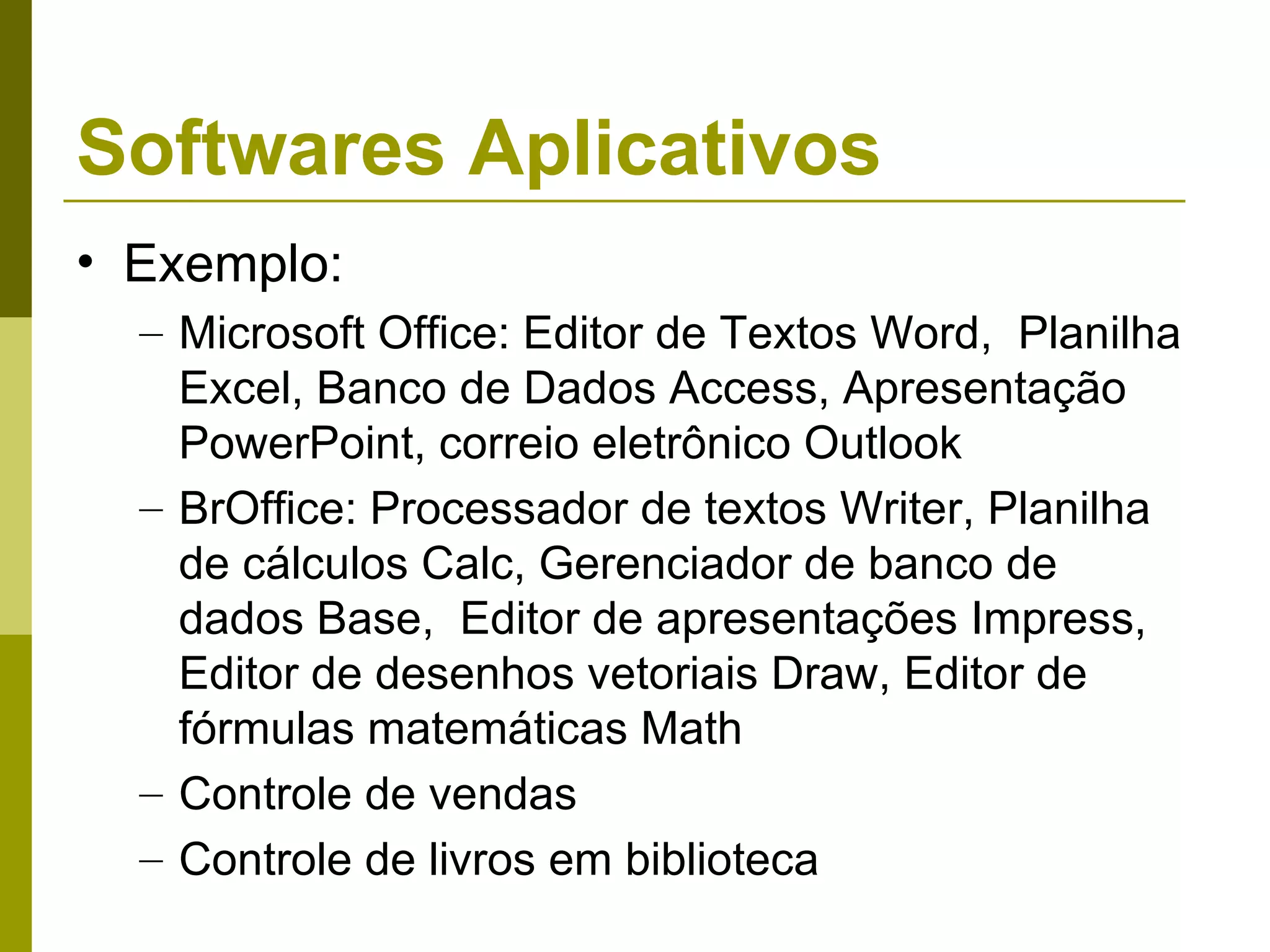 Softwares Aplicativos
• Exemplo:
  – Microsoft Office: Editor de Textos Word, Planilha
    Excel, Banco de Dados Access, Apresentação
    PowerPoint, correio eletrônico Outlook
  – BrOffice: Processador de textos Writer, Planilha
    de cálculos Calc, Gerenciador de banco de
    dados Base, Editor de apresentações Impress,
    Editor de desenhos vetoriais Draw, Editor de
    fórmulas matemáticas Math
  – Controle de vendas
  – Controle de livros em biblioteca
 