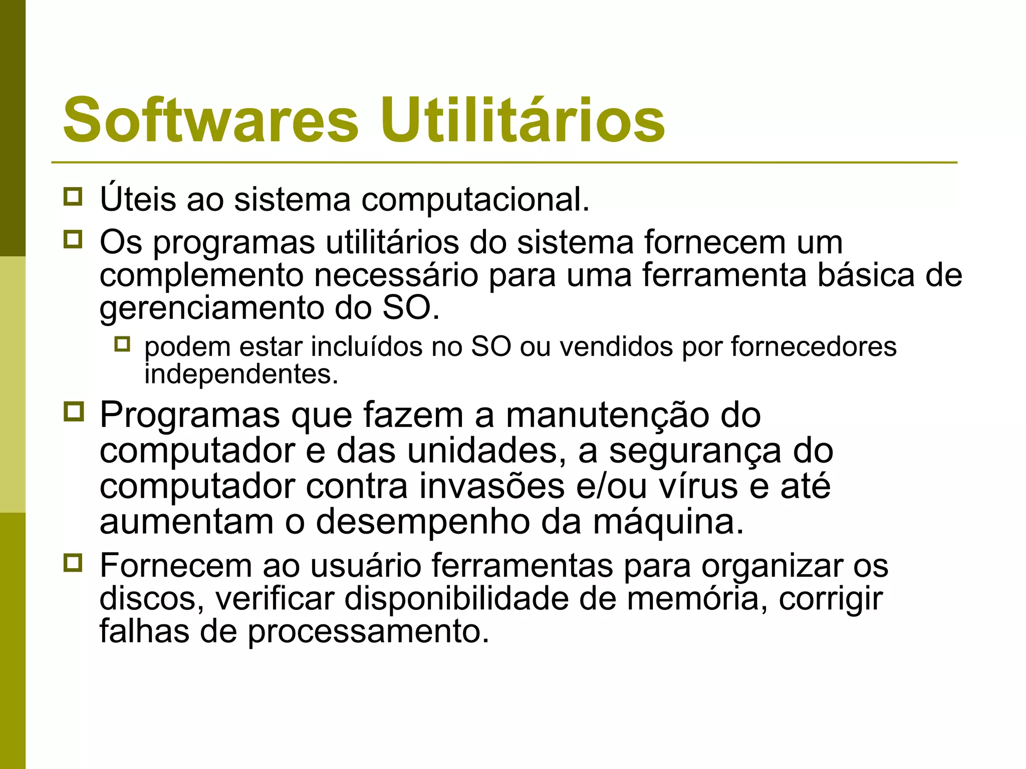 Softwares Utilitários
   Úteis ao sistema computacional.
   Os programas utilitários do sistema fornecem um
    complemento necessário para uma ferramenta básica de
    gerenciamento do SO.
       podem estar incluídos no SO ou vendidos por fornecedores
        independentes.
   Programas que fazem a manutenção do
    computador e das unidades, a segurança do
    computador contra invasões e/ou vírus e até
    aumentam o desempenho da máquina.
   Fornecem ao usuário ferramentas para organizar os
    discos, verificar disponibilidade de memória, corrigir
    falhas de processamento.
 