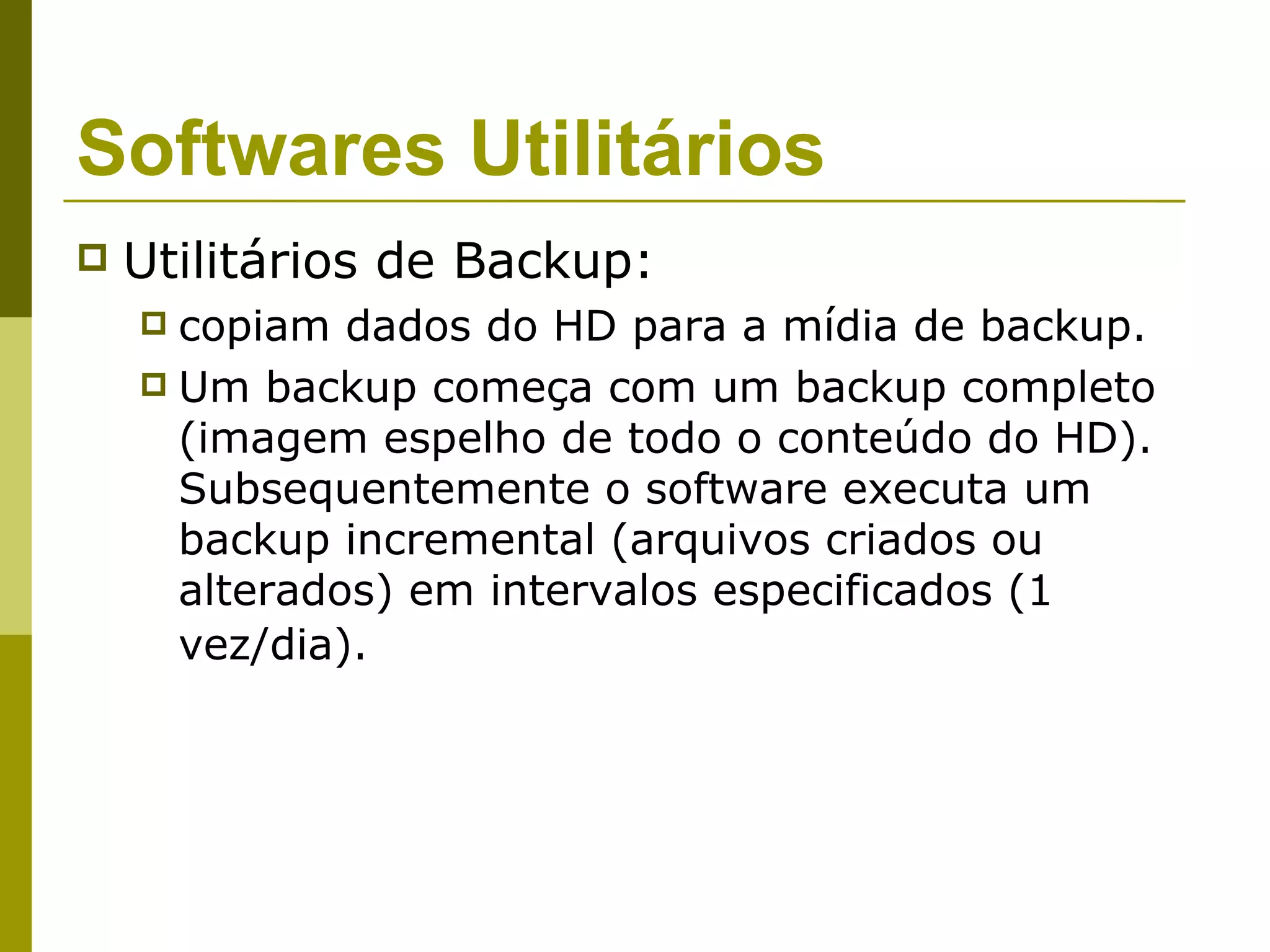 Softwares Utilitários
   Utilitários de Backup:
     copiam dados do HD para a mídia de backup.
     Um backup começa com um backup completo
      (imagem espelho de todo o conteúdo do HD).
      Subsequentemente o software executa um
      backup incremental (arquivos criados ou
      alterados) em intervalos especificados (1
      vez/dia).
 
