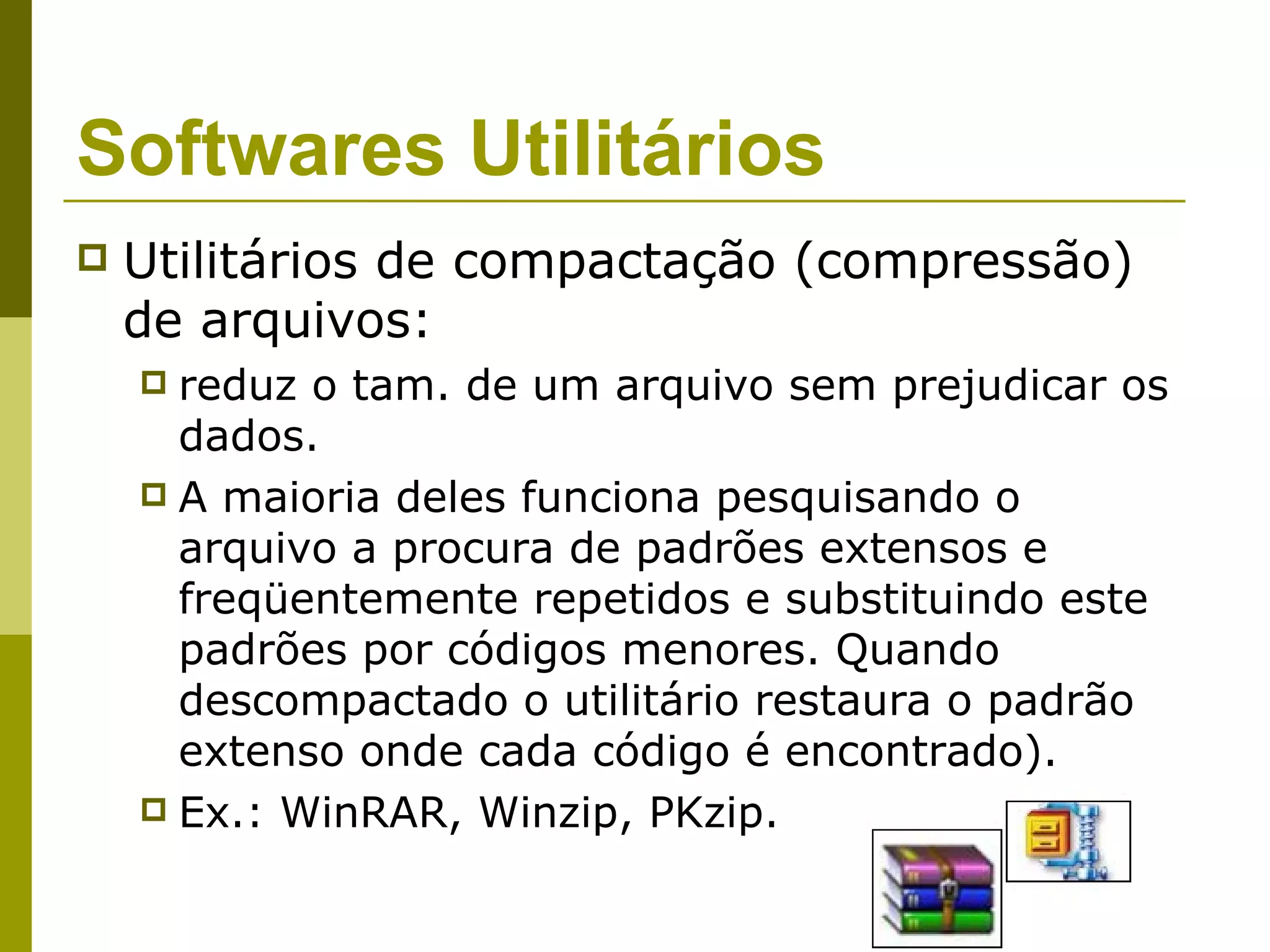 Softwares Utilitários
   Utilitários de compactação (compressão)
    de arquivos:
     reduz o tam. de um arquivo sem prejudicar os
      dados.
     A maioria deles funciona pesquisando o
      arquivo a procura de padrões extensos e
      freqüentemente repetidos e substituindo este
      padrões por códigos menores. Quando
      descompactado o utilitário restaura o padrão
      extenso onde cada código é encontrado).
     Ex.: WinRAR, Winzip, PKzip.
 