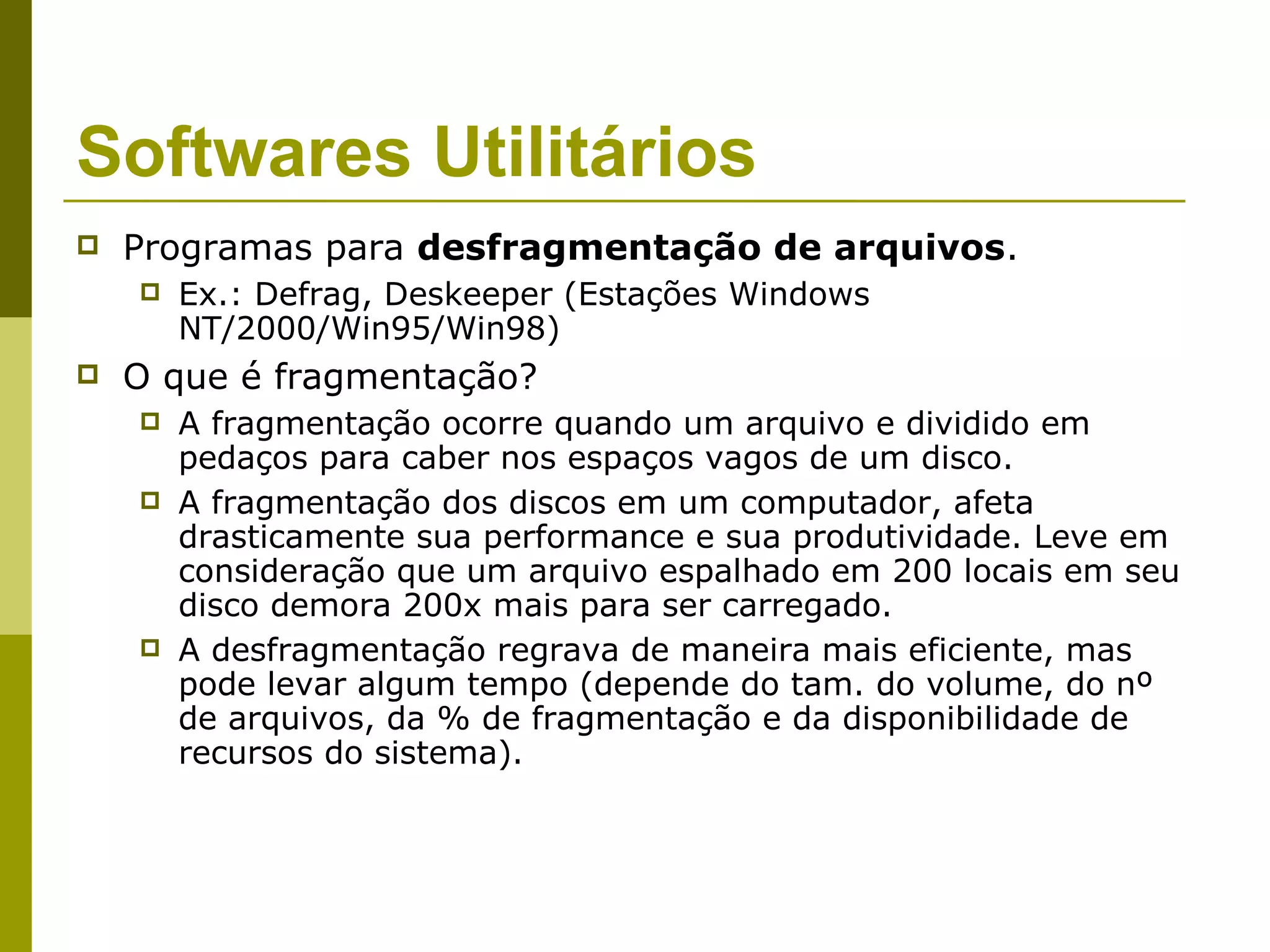 Softwares Utilitários
   Programas para desfragmentação de arquivos.
       Ex.: Defrag, Deskeeper (Estações Windows
        NT/2000/Win95/Win98)
   O que é fragmentação?
       A fragmentação ocorre quando um arquivo e dividido em
        pedaços para caber nos espaços vagos de um disco.
       A fragmentação dos discos em um computador, afeta
        drasticamente sua performance e sua produtividade. Leve em
        consideração que um arquivo espalhado em 200 locais em seu
        disco demora 200x mais para ser carregado.
       A desfragmentação regrava de maneira mais eficiente, mas
        pode levar algum tempo (depende do tam. do volume, do nº
        de arquivos, da % de fragmentação e da disponibilidade de
        recursos do sistema).
 