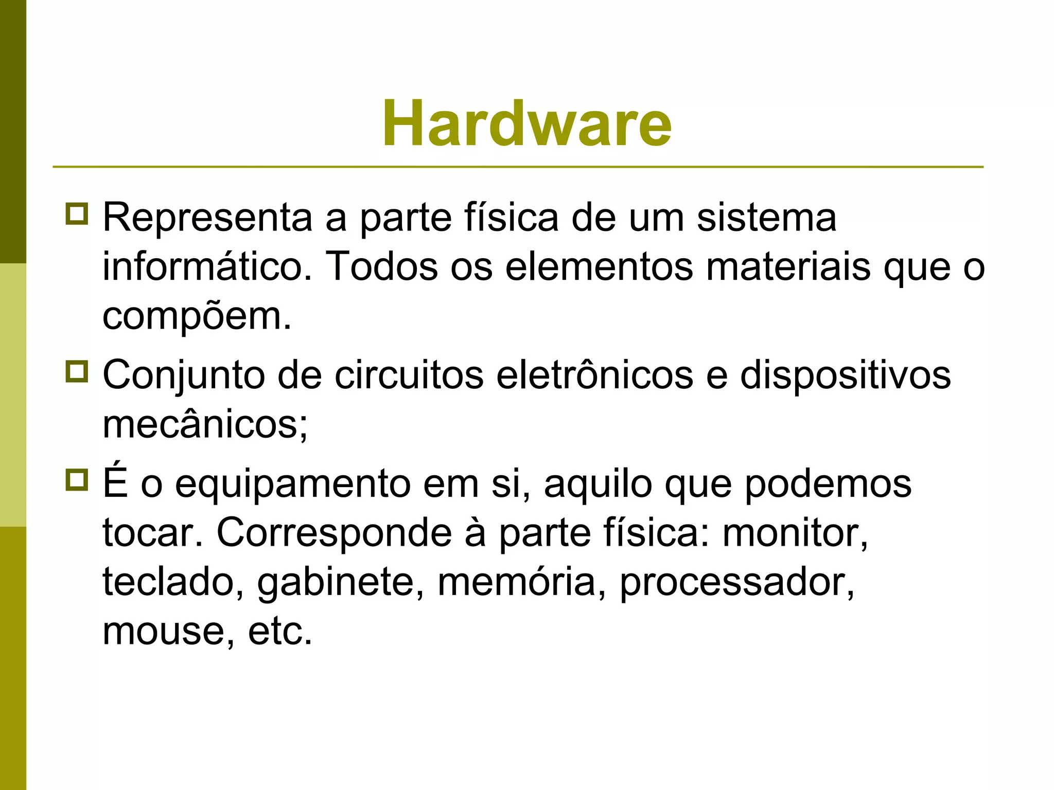 Hardware
 Representa a parte física de um sistema
  informático. Todos os elementos materiais que o
  compõem.
 Conjunto de circuitos eletrônicos e dispositivos
  mecânicos;
 É o equipamento em si, aquilo que podemos
  tocar. Corresponde à parte física: monitor,
  teclado, gabinete, memória, processador,
  mouse, etc.
 