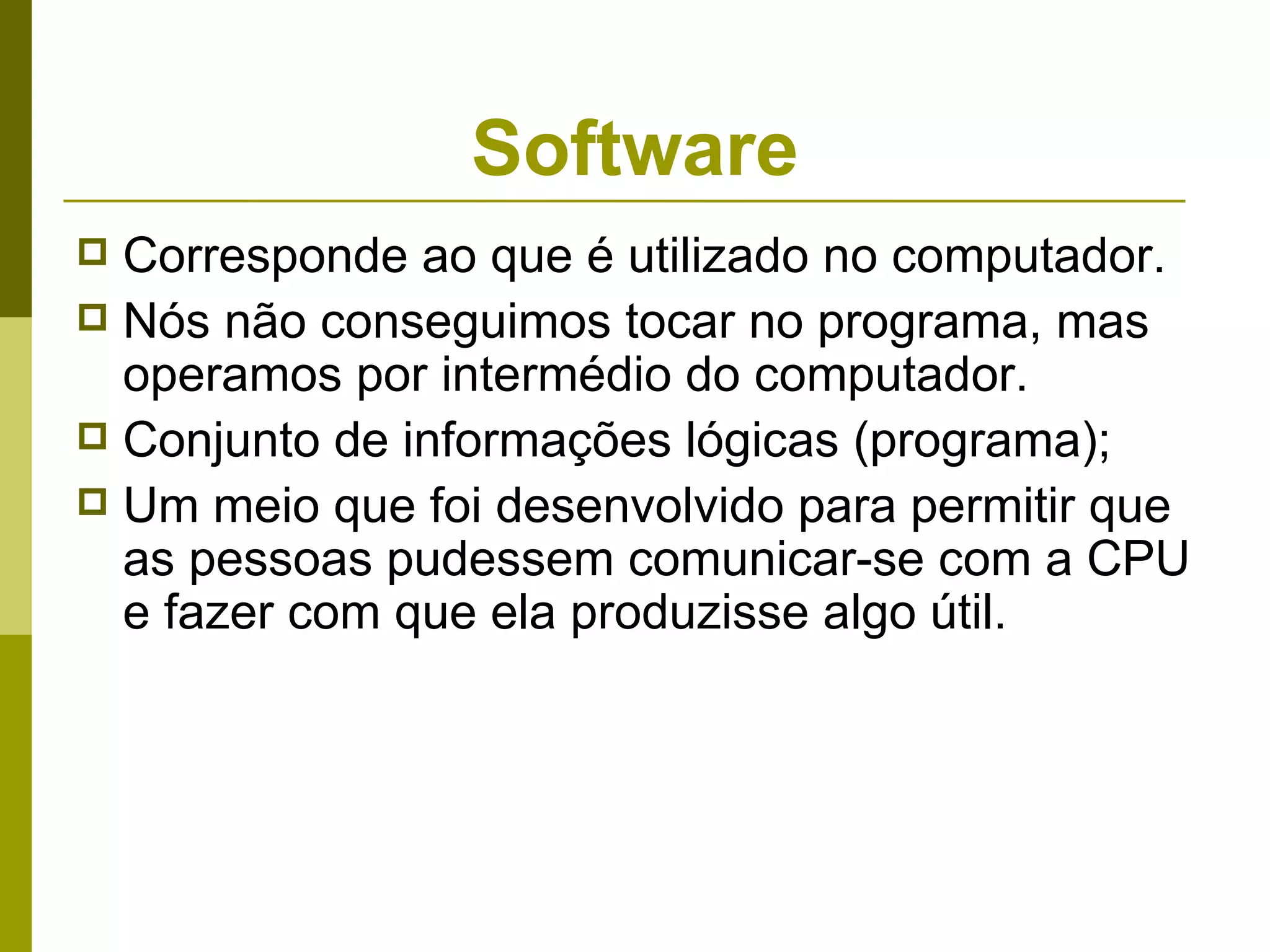 Software
 Corresponde ao que é utilizado no computador.
 Nós não conseguimos tocar no programa, mas
  operamos por intermédio do computador.
 Conjunto de informações lógicas (programa);
 Um meio que foi desenvolvido para permitir que
  as pessoas pudessem comunicar-se com a CPU
  e fazer com que ela produzisse algo útil.
 