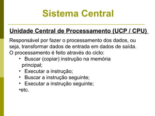 Sistema Central
Unidade Central de Processamento (UCP / CPU)
Responsável por fazer o processamento dos dados, ou
seja, transformar dados de entrada em dados de saída.
O processamento é feito através do ciclo:
    • Buscar (copiar) instrução na memória
      principal;
    • Executar a instrução;
    • Buscar a instrução seguinte;
    • Executar a instrução seguinte;
    •etc.
 