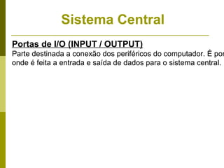 Sistema Central
Portas de I/O (INPUT / OUTPUT)
Parte destinada a conexão dos periféricos do computador. É por
onde é feita a entrada e saída de dados para o sistema central.
 