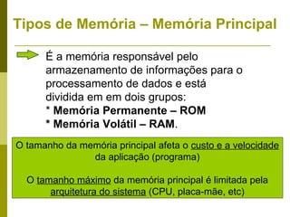 Tipos de Memória – Memória Principal

      É a memória responsável pelo
      armazenamento de informações para o
      processamento de dados e está
      dividida em em dois grupos:
      * Memória Permanente – ROM
      * Memória Volátil – RAM.
O tamanho da memória principal afeta o custo e a velocidade
               da aplicação (programa)

  O tamanho máximo da memória principal é limitada pela
       arquitetura do sistema (CPU, placa-mãe, etc)
 