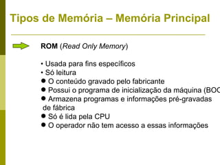 Tipos de Memória – Memória Principal

     ROM (Read Only Memory)

     • Usada para fins específicos
     • Só leitura
      O conteúdo gravado pelo fabricante
      Possui o programa de inicialização da máquina (BOO
      Armazena programas e informações pré-gravadas
      de fábrica
      Só é lida pela CPU
      O operador não tem acesso a essas informações
 