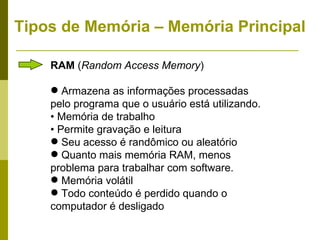 Tipos de Memória – Memória Principal

    RAM (Random Access Memory)

     Armazena as informações processadas
    pelo programa que o usuário está utilizando.
    • Memória de trabalho
    • Permite gravação e leitura
     Seu acesso é randômico ou aleatório
     Quanto mais memória RAM, menos
    problema para trabalhar com software.
     Memória volátil
     Todo conteúdo é perdido quando o
    computador é desligado
 