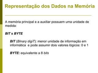 Representação dos Dados na Memória


A memória principal e a auxiliar possuem uma unidade de
medida:

BIT x BYTE

   BIT (BInary digiT): menor unidade de informação em
   informática e pode assumir dois valores lógicos: 0 e 1

   BYTE: equivalente a 8 bits
 