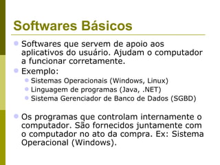 Softwares Básicos
 Softwares que servem de apoio aos
  aplicativos do usuário. Ajudam o computador
  a funcionar corretamente.
 Exemplo:
   Sistemas Operacionais (Windows, Linux)
   Linguagem de programas (Java, .NET)
   Sistema Gerenciador de Banco de Dados (SGBD)

 Os programas que controlam internamente o
  computador. São fornecidos juntamente com
  o computador no ato da compra. Ex: Sistema
  Operacional (Windows).
 
