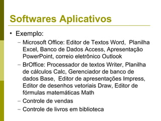 Softwares Aplicativos
• Exemplo:
  – Microsoft Office: Editor de Textos Word, Planilha
    Excel, Banco de Dados Access, Apresentação
    PowerPoint, correio eletrônico Outlook
  – BrOffice: Processador de textos Writer, Planilha
    de cálculos Calc, Gerenciador de banco de
    dados Base, Editor de apresentações Impress,
    Editor de desenhos vetoriais Draw, Editor de
    fórmulas matemáticas Math
  – Controle de vendas
  – Controle de livros em biblioteca
 