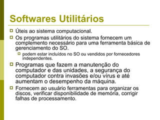 Softwares Utilitários
   Úteis ao sistema computacional.
   Os programas utilitários do sistema fornecem um
    complemento necessário para uma ferramenta básica de
    gerenciamento do SO.
       podem estar incluídos no SO ou vendidos por fornecedores
        independentes.
   Programas que fazem a manutenção do
    computador e das unidades, a segurança do
    computador contra invasões e/ou vírus e até
    aumentam o desempenho da máquina.
   Fornecem ao usuário ferramentas para organizar os
    discos, verificar disponibilidade de memória, corrigir
    falhas de processamento.
 